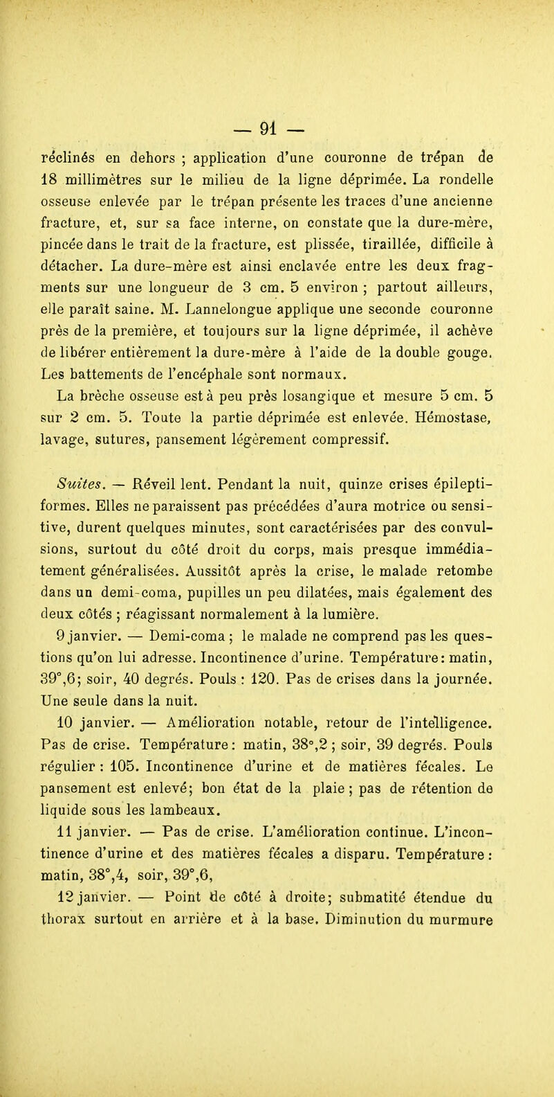 réclinés en dehors ; application d'une couronne de trépan de 18 naillimètres sur le milieu de la ligne déprimée. La rondelle osseuse enlevée par le trépan présente les traces d'une ancienne fracture, et, sur sa face interne, on constate que la dure-mére, pincée dans le trait de la fracture, est plissée, tiraillée, difficile à détacher. La dure-mère est ainsi enclavée entre les deux frag- ments sur une longueur de 3 cm. 5 environ ; partout ailleurs, elle paraît saine. M. Lannelongue applique une seconde couronne près de la première, et toujours sur la ligne déprimée, il achève de libérer entièrement la dure-mère à l'aide de la double gouge. Les battements de l'encéphale sont normaux. La brèche osseuse esta peu près losangique et mesure 5 cm. 5 sur 2 cm. 5. Toute la partie déprimée est enlevée. Hémostase, lavage, sutures, pansement légèrement compressif. Suites. — Réveil lent. Pendant la nuit, quinze crises épilepti- formes. Elles ne paraissent pas précédées d'aura motrice ou sensi- tive, durent quelques minutes, sont caractérisées par des convul- sions, surtout du côté droit du corps, mais presque immédia- tement généralisées. Aussitôt après la crise, le malade retombe dans un demi-coma, pupilles un peu dilatées, mais également des deux côtés ; réagissant normalement à la lumière. 9 janvier. — Demi-coma ; le malade ne comprend pas les ques- tions qu'on lui adresse. Incontinence d'urine. Température: matin, 39°,6; soir, 40 degrés. Pouls : 120. Pas de crises dans la journée. Une seule dans la nuit. 10 janvier. — Amélioration notable, retour de l'intelligence. Pas de crise. Température: matin, 38°,2 ; soir, 39 degrés. Pouls régulier : 105. Incontinence d'urine et de matières fécales. Le pansement est enlevé; bon état de la plaie; pas de rétention de liquide sous les lambeaux. 11 janvier. — Pas de crise. L'amélioration continue. L'incon- tinence d'urine et des matières fécales a disparu. Température : matin, 38°,4, soir, 39°,6, 12janvier. — Point de côté à droite; submatité étendue du thorax surtout en arrière et à la base. Diminution du murmure