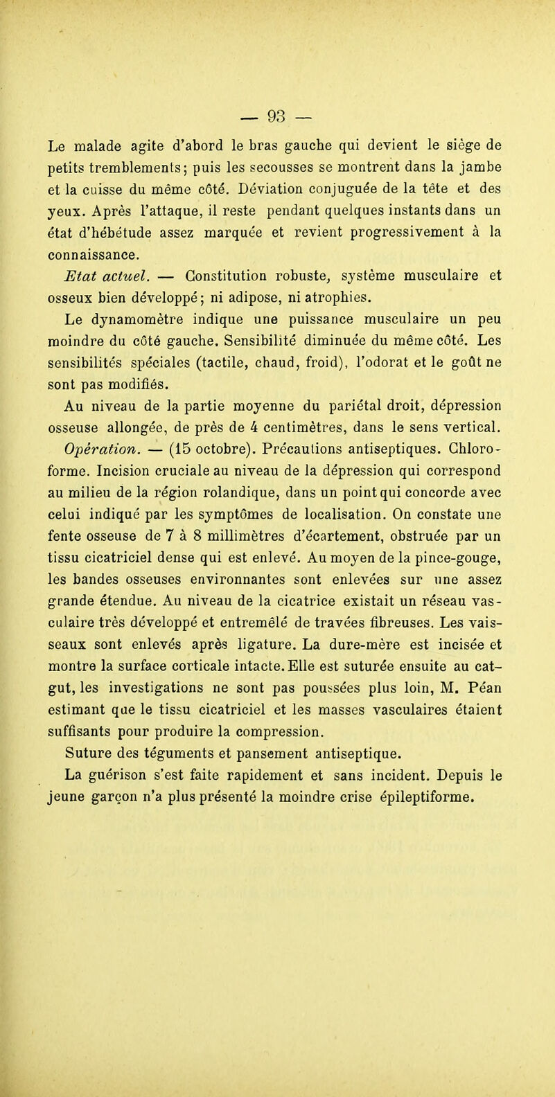 Le malade agite d'abord le bras gauche qui devient le siège de petits tremblements; puis les secousses se montrent dans la jambe et la cuisse du même côté. Déviation conjuguée de la tête et des yeux. Après l'attaque, il reste pendant quelques instants dans un état d'hébétude assez marquée et revient progressivement à la connaissance. Etat actuel. — Constitution robuste, système musculaire et osseux bien développé; ni adipose, ni atrophies. Le dynamomètre indique une puissance musculaire un peu moindre du côté gauche. Sensibilité diminuée du même côté. Les sensibilités spéciales (tactile, chaud, froid), l'odorat et le goût ne sont pas modifiés. Au niveau de la partie moyenne du pariétal droit, dépression osseuse allongée, de près de 4 centimètres, dans le sens vertical. Opération. — (15 octobre). Précaulions antiseptiques. Ghloro- forme. Incision cruciale au niveau de la dépression qui correspond au milieu de la région rolandique, dans un point qui concorde avec celui indiqué par les symptômes de localisation. On constate une fente osseuse de 7 à 8 millimètres d'écartement, obstruée par un tissu cicatriciel dense qui est enlevé. Au moyen de la pince-gouge, les bandes osseuses environnantes sont enlevées sur une assez grande étendue. Au niveau de la cicatrice existait un réseau vas- culaire très développé et entremêlé de travées fibreuses. Les vais- seaux sont enlevés après ligature. La dure-mère est incisée et montre la surface corticale intacte. Elle est suturée ensuite au cat- gut, les investigations ne sont pas poussées plus loin, M. Péan estimant que le tissu cicatriciel et les masses vasculaires étaient suffisants pour produire la compression. Suture des téguments et pansement antiseptique. La guérison s'est faite rapidement et sans incident. Depuis le jeune garçon n'a plus présenté la moindre crise épileptiforme.