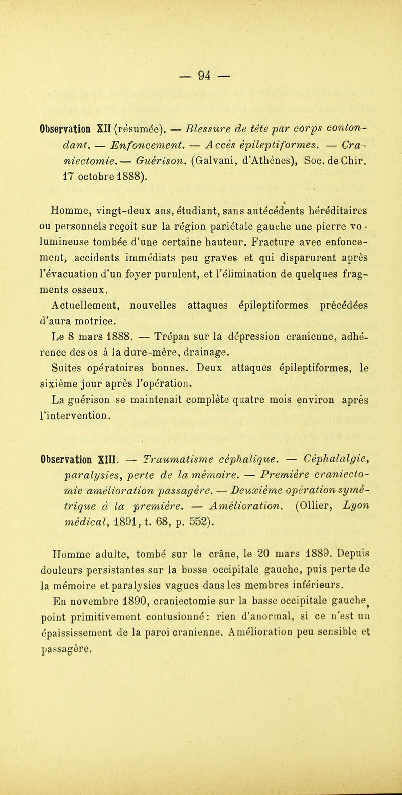 Observation XII (résumée). — Blessure de tête par corps conton- dant. — Enfoncement. — Accès épileptiformes. — Cra~ niectomie.— Guérison. (Galvani, d'Athènes), Soc. deChir. 17 octobre 1888). Homme, vingt-deux ans, étudiant, sans antécédents héréditaires ou personnels reçoit sur la région pariétale gauche une pierre vo- lumineuse tombée d'une certaine hauteur. Fracture avec enfonce- ment, accidents immédiats peu graves et qui disparurent après l'évacuation d'un foyer purulent, et l'élimination de quelques frag- ments osseux. Actuellement, nouvelles attaques épileptiformes précédées d'aura motrice. Le 8 mars 1888. — Trépan sur la dépression crânienne, adhé- rence des os à la dure-mère, drainage. Suites opératoires bonnes. Deux attaques épileptiformes, le sixième jour après l'opération. La guérison se maintenait complète quatre mois environ après l'intervention. Observation XIII. — Traumatisme céphalique. — Céphalalgie, paralysies, perte de la mémoire. — Première craniecto- mie amélioration passagère. — Deuxième opération symé- trique à la première. — Amélioration. (OUier, Lyon médical, 1891, t. 68, p. 552). Homme adulte, tombé sur le crâne, le 20 mars 1889. Depuis douleurs persistantes sur la bosse occipitale gauche, puis perte de la mémoire et paralysies vagues dans les membres inférieurs. En novembre 1890, craniectomie sur la basse occipitale gauche^ point primitivement contusionné: rien d'anormal, si ce n'est un épaississement de la paroi crânienne. Amélioration peu sensible et passagère,