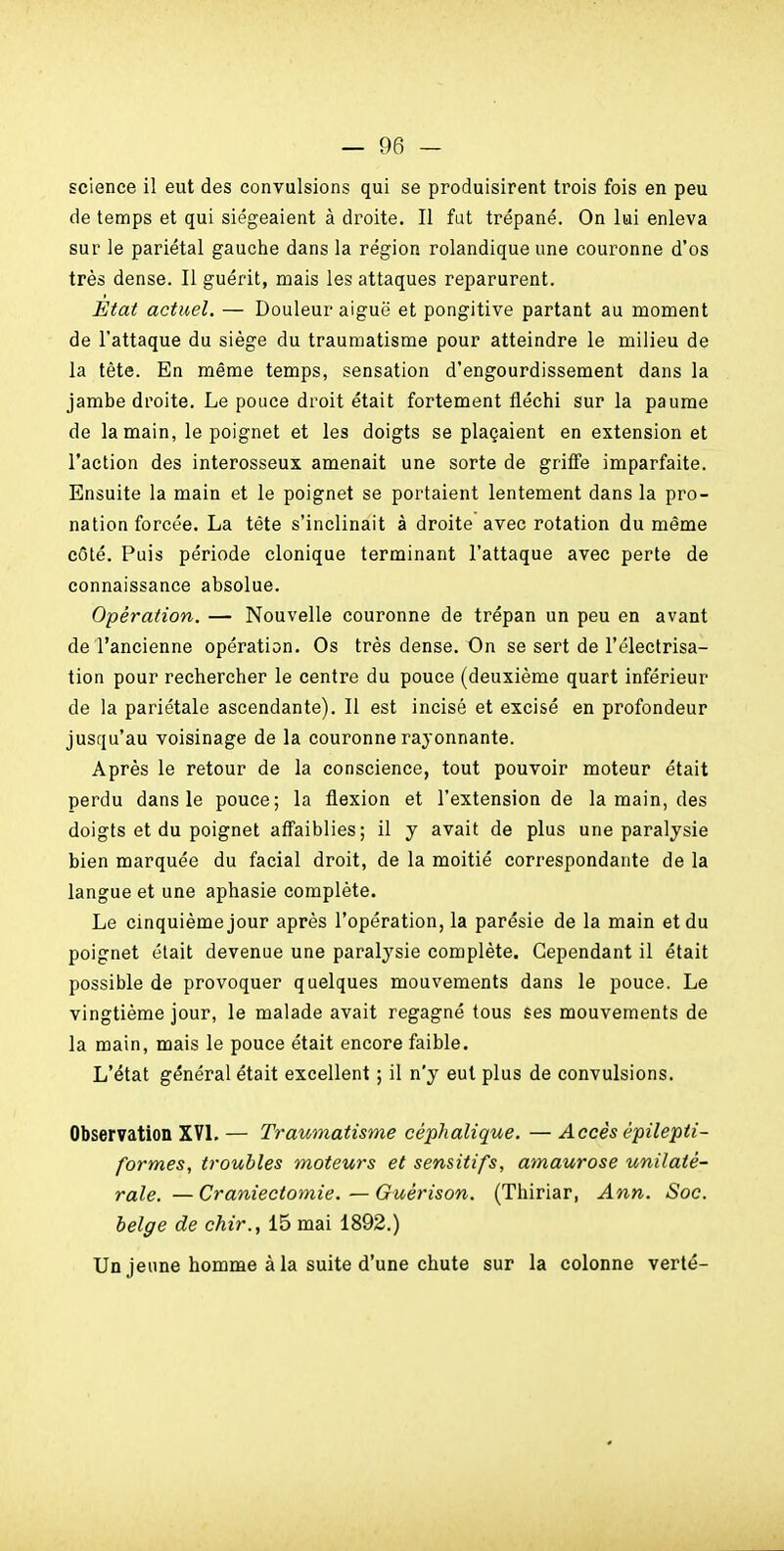 science il eut des convulsions qui se produisirent trois fois en peu de temps et qui siégeaient à droite. Il fut trépané. On lui enleva sur le pariétal gauche dans la région rolandique une couronne d'os très dense. Il guérit, mais les attaques reparurent. État actuel. — Douleur aiguë et pongitive partant au moment de l'attaque du siège du traumatisme pour atteindre le milieu de la tête. En même temps, sensation d'engourdissement dans la jambe droite. Le pouce droit était fortement fléchi sur la paume de la main, le poignet et les doigts se plaçaient en extension et l'action des interosseux amenait une sorte de griffe imparfaite. Ensuite la main et le poignet se portaient lentement dans la pro- nation forcée. La tête s'inclinait à droite avec rotation du même côté. Puis période clonique terminant l'attaque avec perte de connaissance absolue. Opération. — Nouvelle couronne de trépan un peu en avant de l'ancienne opération. Os très dense. On se sert de l'électrisa- tion pour rechercher le centre du pouce (deuxième quart inférieur de la pariétale ascendante). Il est incisé et excisé en profondeur jusqu'au voisinage de la couronne raj^onnante. Après le retour de la conscience, tout pouvoir moteur était perdu dans le pouce; la flexion et l'extension de la main, des doigts et du poignet aff'aiblies; il y avait de plus une paralysie bien marquée du facial droit, de la moitié correspondante de la langue et une aphasie complète. Le cinquième jour après l'opération, la parésie de la main et du poignet était devenue une paralysie complète. Cependant il était possible de provoquer quelques mouvements dans le pouce. Le vingtième jour, le malade avait regagné tous ses mouvements de la main, mais le pouce était encore faible. L'état général était excellent ; il n'y eut plus de convulsions. Observation XVL — Traumatisme céphalique. — Accès épilepii- formes, troubles moteurs et sensitifs, amaurose unilaté- rale. — Craniectomie.—Guérison. (Thiriar, Ann. Soc. belge de chir., 15 mai 1892.) Un jeune homme à la suite d'une chute sur la colonne verté-