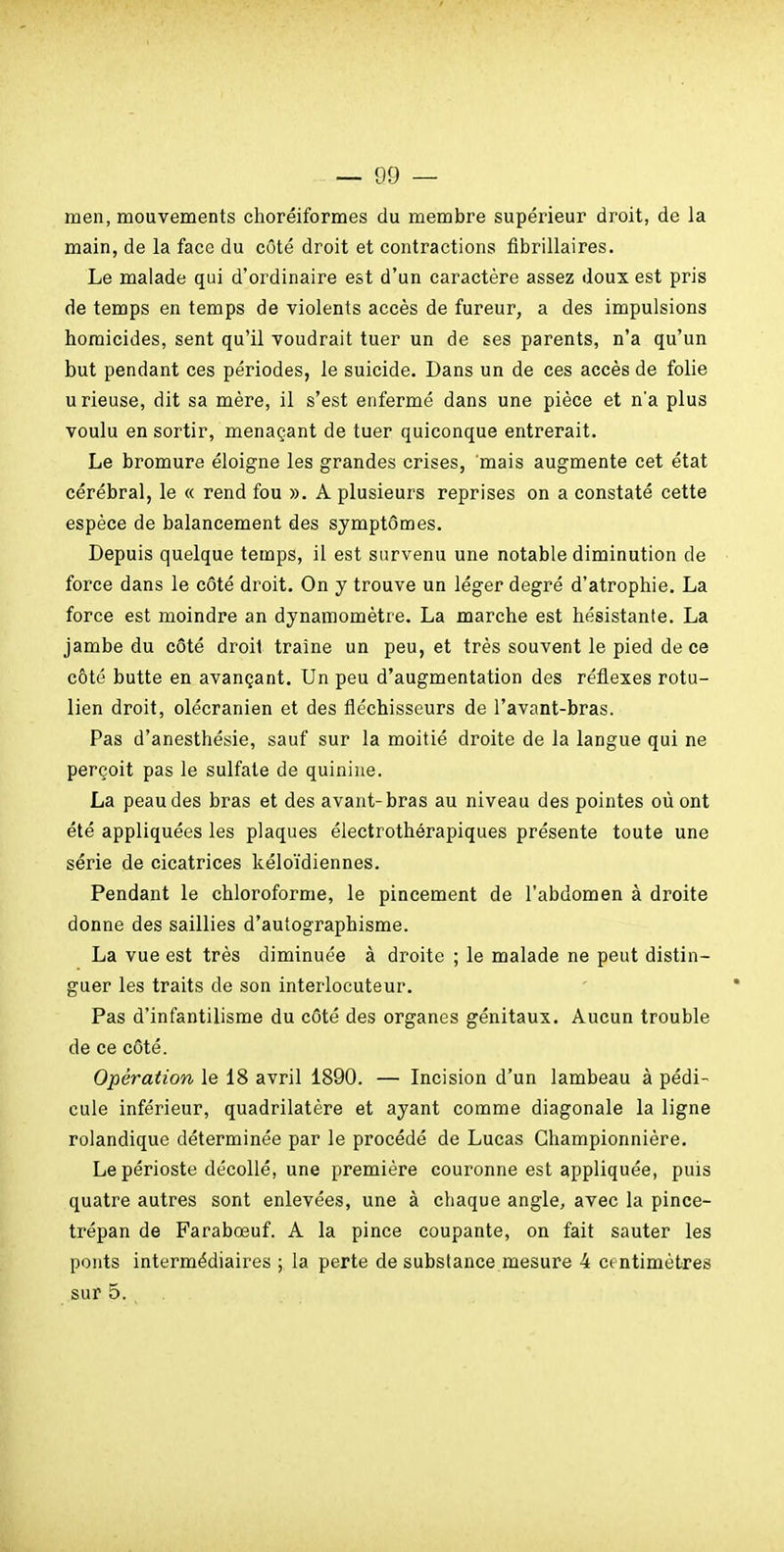 — 09 — men, mouvements choréiformes du membre supérieur droit, de la main, de la face du côté droit et contractions flbrillaires. Le malade qui d'ordinaire est d'un caractère assez doux est pris de temps en temps de violents accès de fureur, a des impulsions homicides, sent qu'il voudrait tuer un de ses parents, n'a qu'un but pendant ces périodes, le suicide. Dans un de ces accès de folie u rieuse, dit sa mère, il s'est enfermé dans une pièce et n'a plus voulu en sortir, menaçant de tuer quiconque entrerait. Le bromure éloigne les grandes crises, mais augmente cet état cérébral, le « rend fou ». A plusieurs reprises on a constaté cette espèce de balancement des symptômes. Depuis quelque temps, il est survenu une notable diminution de force dans le côté droit. On y trouve un léger degré d'atrophie. La force est moindre an dynamomètre. La marche est hésistante. La jambe du côté droit traîne un peu, et très souvent le pied de ce côté butte en avançant. Un peu d'augmentation des réflexes rotu- lien droit, olécranien et des fléchisseurs de l'avant-bras. Pas d'anesthésie, sauf sur la moitié droite de la langue qui ne perçoit pas le sulfate de quinine. La peau des bras et des avant-bras au niveau des pointes où ont été appliquées les plaques électrothérapiques présente toute une série de cicatrices kéloïdiennes. Pendant le chloroforme, le pincement de l'abdomen à droite donne des saillies d'autographisme. La vue est très diminuée à droite ; le malade ne peut distin- guer les traits de son interlocuteur. Pas d'infantilisme du côté des organes génitaux. Aucun trouble de ce côté. Opération le 18 avril 1890. — Incision d'un lambeau à pédi- cule inférieur, quadrilatère et ayant comme diagonale la ligne rolandique déterminée par le procédé de Lucas Ghampionnière. Le périoste décollé, une première couronne est appliquée, puis quatre autres sont enlevées, une à chaque angle, avec la pince- trépan de Farabœuf. A la pince coupante, on fait sauter les ponts intermédiaires ; la perte de substance mesure 4 centimètres