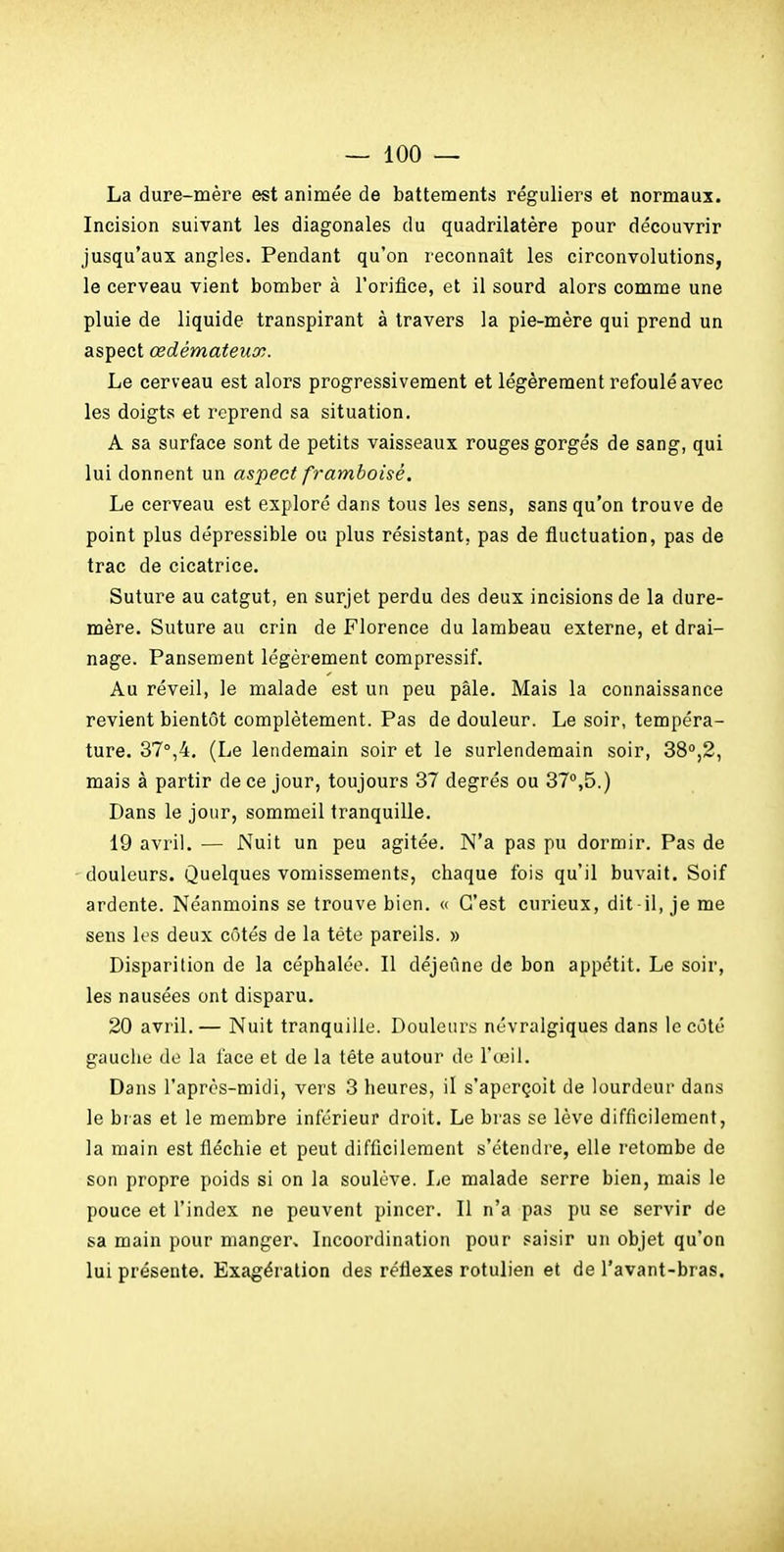 La dure-mère est animée de battements réguliers et normaux. Incision suivant les diagonales du quadrilatère pour découvrir jusqu'aux angles. Pendant qu'on reconnaît les circonvolutions, le cerveau vient bomber à l'orifice, et il sourd alors comme une pluie de liquide transpirant à travers la pie-mère qui prend un aspect œdémateux. Le cerveau est alors progressivement et légèrement refoulé avec les doigts et reprend sa situation. A sa surface sont de petits vaisseaux rouges gorgés de sang, qui lui donnent un aspect framboisé. Le cerveau est exploré dans tous les sens, sans qu'on trouve de point plus dépressible ou plus résistant, pas de fluctuation, pas de trac de cicatrice. Suture au catgut, en surjet perdu des deux incisions de la dure- mère. Suture au crin de Florence du lambeau externe, et drai- nage. Pansement légèrement compressif. Au réveil, le malade est un peu pâle. Mais la connaissance revient bientôt complètement. Pas de douleur. Le soir, tempéra- ture. 37°,4, (Le lendemain soir et le surlendemain soir, 38°,2, mais à partir de ce jour, toujours 37 degrés ou 37°,5.) Dans le jour, sommeil tranquille. 19 avril. — Nuit un peu agitée. N'a pas pu dormir. Pas de 'douleurs. Quelques vomissements, chaque fois qu'il buvait. Soif ardente. Néanmoins se trouve bien. « C'est curieux, dit-il, je me sens It's deux côtés de la téte pareils. » Disparition de la céphalée. Il déjeune de bon appétit. Le soir, les nausées ont disparu. 20 avril.— Nuit tranquille. Douleurs névralgiques dans le côté gaucho de la face et de la téte autour de l'œil. Dans l'après-midi, vers 3 heures, il s'aperçoit de lourdeur dans le bras et le membre inférieur droit. Le bras se lève difficilement, la main est fiéchie et peut difficilement s'étendre, elle retombe de son propre poids si on la soulève. Le malade serre bien, mais le pouce et l'index ne peuvent pincer. Il n'a pas pu se servir de sa main pour manger. Incoordination pour saisir un objet qu'on lui présente. Exagération des réflexes rotulien et de l'avant-bras.