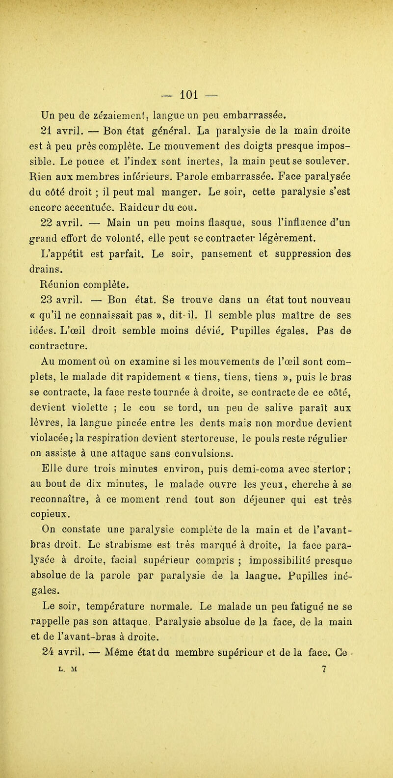 Un peu de zézaiement, langue un peu embarrassée. 21 avril. — Bon état général. La paralysie de la main droite est à peu près complète. Le mouvement des doigts presque impos- sible. Le pouce et l'index sont inertes, la main peut se soulever. Rien aux membres inférieurs. Parole embarrassée. Face paralysée du côté droit ; il peut mal manger. Le soir, cette paralysie s'est encore accentuée. Raideur du cou. 22 avril. — Main un peu moins flasque, sous l'influence d'un grand effort de volonté, elle peut se contracter légèrement. L'appétit est parfait. Le soir, pansement et suppression des drains. Réunion complète. 23 avril. — Bon état. Se trouve dans un état tout nouveau « qu'il ne connaissait pas », dit-il. Il semble plus maître de ses idées. L'œil droit semble moins dévié. Pupilles égales. Pas de contracture. Au moment où on examine si les mouvements de l'œil sont com- plets, le malade dit rapidement « tiens, tiens, tiens », puis le bras se contracte, la face reste tournée à droite, se contracte de ce côté, devient violette ; le cou se tord, un peu de salive paraît aux lèvres, la langue pincée entre les dents mais non mordue devient violacée; la respiration devient stertoreuse, le pouls reste régulier on assiste à une attaque sans convulsions. Elle dure trois minutes environ, puis demi-coma avec sterlor; au bout de dix minutes, le malade ouvre les yeu3, cherche à se reconnaître, à ce moment rend tout son déjeuner qui est très copieux. On constate une paralysie complète de la main et de l'avant- bras droit. Le strabisme est très marqué à droite, la face para- lysée à droite, facial supérieur compris ; impossibilité presque absolue de la parole par paralysie de la langue. Pupilles iné- gales. Le soir, température normale. Le malade un peu fatigué ne se rappelle pas son attaque. Paralysie absolue de la face, de la main et de l'avant-bras à droite. 24 avril. — Même état du membre supérieur et de la face. Ce - L. M 7