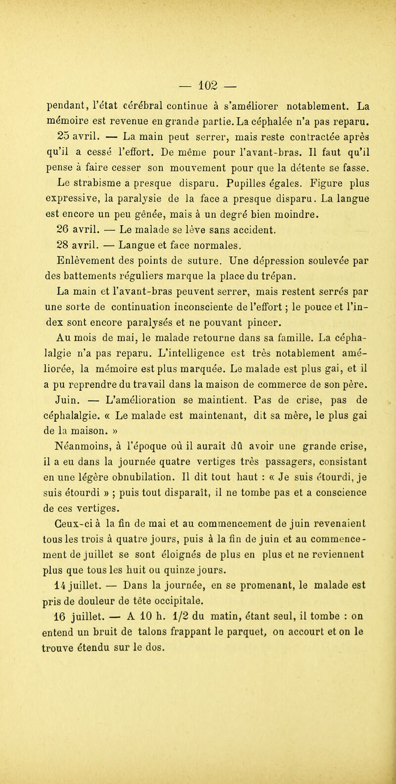 pendant, l'état cérébral continue à s'améliorer notablement. La mémoire est revenue en grande partie. La céphalée n'a pas reparu. 25 avril. — La main peut serrer, mais reste contractée après qu'il a cessé l'effort. De même pour l'avant-bras. Il faut qu'il pense à faire cesser son mouvement pour que la détente se fasse. Le strabisme a presque disparu. Pupilles égales. Figure plus expressive, la paralysie de la face a presque disparu. La langue est encore un peu gênée, mais à un degré bien moindre. 26 avril. — Le malade se lève sans accident. 28 avril. — Langue et face normales. Enlèvement des points de suture. Une dépression soulevée par des battements réguliers marque la place du trépan. La main et l'avant-bras peuvent serrer, mais restent serrés par une sorte de continuation inconsciente de l'effort ; le pouce et l'in- dex sont encore paralysés et ne pouvant pincer. Au mois de mai, le malade retourne dans sa famille. La cépha- lalgie n'a pas reparu. L'intelligence est très notablement amé- liorée, la mémoire est plus marquée. Le malade est plus gai, et il a pu reprendre du travail dans la maison de commerce de son père. Juin. — L'amélioration se maintient. Pas de crise, pas de céphalalgie. « Le malade est maintenant, dit sa mère, le plus gai de la maison. » Néanmoins, à l'époque où il aurait dû avoir une grande crise, il a eu dans la journée quatre vertiges très passagers, consistant en une légère obnubilation. Il dit tout haut : « Je suis étourdi, je suis étourdi » ; puis tout disparaît, il ne tombe pas et a conscience de ces vertiges. Ceux-ci à la fin de mai et au commencement de juin revenaient tous les trois à quatre jours, puis à la fin de juin et au commence- ment de juillet se sont éloignés de plus en plus et ne reviennent plus que tous les huit ou quinze jours. 14 juillet. — Dans la journée, en se promenant, le malade est pris de douleur de tête occipitale. 16 juillet. — A 10 h. 1/2 du matin, étant seul, il tombe : on entend un bruit de talons frappant le parquet, on accourt et on le trouve étendu sur le dos.