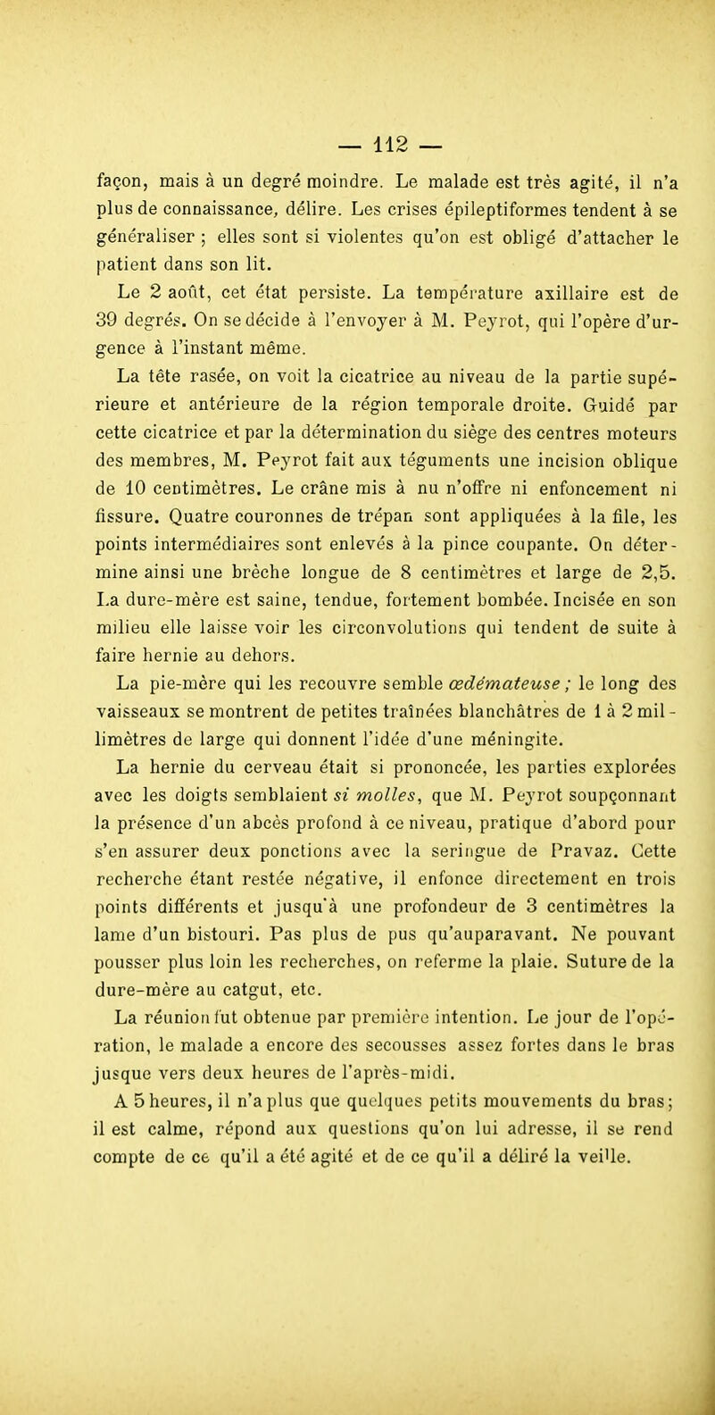 façon, mais à un degré moindre. Le malade est très agité, il n'a plus de connaissance, délire. Les crises épileptiformes tendent à se généraliser ; elles sont si violentes qu'on est obligé d'attacher le patient dans son lit. Le 2 août, cet état persiste. La température axillaire est de 39 degrés. On se décide à l'envoyer à M. Peyrot, qui l'opère d'ur- gence à l'instant même. La tête rasée, on voit la cicatrice au niveau de la partie supé- rieure et antérieure de la région temporale droite. Guidé par cette cicatrice et par la détermination du siège des centres moteurs des membres, M. Peyrot fait aux téguments une incision oblique de 10 centimètres. Le crâne mis à nu n'offre ni enfoncement ni fissure. Quatre couronnes de trépan sont appliquées à la file, les points intermédiaires sont enlevés à la pince coupante. On déter- mine ainsi une brèche longue de 8 centimètres et large de 2,5. La dure-mère est saine, tendue, fortement bombée. Incisée en son milieu elle laisse voir les circonvolutions qui tendent de suite à faire hernie au dehors. La pie-mère qui les recouvre semble œdémateuse ; le long des vaisseaux se montrent de petites traînées blanchâtres de 1 à 2 mil- limètres de large qui donnent l'idée d'une méningite. La hernie du cerveau était si prononcée, les parties explorées avec les doigts semblaient si molles, que M. Peyrot soupçonnant la présence d'un abcès profond à ce niveau, pratique d'abord pour s'en assurer deux ponctions avec la seringue de Pravaz. Cette recherche étant restée négative, il enfonce directement en trois points différents et jusqu'à une profondeur de 3 centimètres la lame d'un bistouri. Pas plus de pus qu'auparavant. Ne pouvant pousser plus loin les recherches, on referme la plaie. Suture de la dure-mère au catgut, etc. La réunion fut obtenue par première intention. Le jour de l'opé- ration, le malade a encore des secousses assez fortes dans le bras jusque vers deux heures de l'après-midi. A 5 heures, il n'a plus que quelques petits mouvements du bras; il est calme, répond aux questions qu'on lui adresse, il se rend compte de ce qu'il a été agité et de ce qu'il a déliré la veiUe.