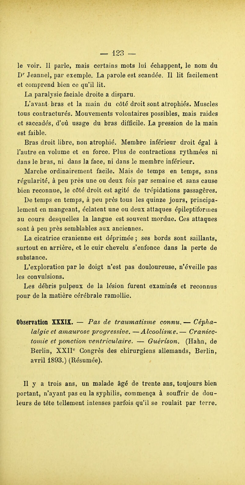 le voir. 11 parle, mais certains mots lui échappent, le nom du D'' Jeannel, par exemple. La parole est scandée. Il lit facilement et comprend bien ce qu'il lit. La paralysie faciale droite a disparu. L'avant bras et la main du côté droit sont atrophiés. Muscles tous contracturés. Mouvements volontaires possibles, mais raides et saccadés, d'où usage du bras difficile. La pression de la main est faible. Bras droit libre, non atrophié. Membre inférieur droit égal à l'autre en volume et en force. Plus de contractions rythmées ni dans le bras, ni dans la face, ni dans le membre inférieur. Marche ordinairement facile. Mais de temps en temps, sans régularité, à peu près une ou deux fois par semaine et sans cause bien reconnue, le côté droit est agité de trépidations passagères. De temps en temps, à peu près tous les quinze jours, principa- lement en mangeant, éclatent une ou deux attaques épileptiformes au cours desquelles la langue est souvent mordue. Ces attaques sont à peu près semblables aux anciennes. La cicatrice crânienne est déprimée ; ses bords sont saillants, surtout en arrière, et le cuir chevelu s'enfonce dans la perte de substance. L'exploration par le doigt n'est pas douloureuse, n'éveille pas les convulsions. Les débris pulpeux de la lésion furent examinés et reconnus pour de la matière cérébrale ramollie. Observation XXXIX. — Pas de traumatisme connu. — Cépha- lalgie et amaurose progressive. —Alcoolisme. — Craniec- tomie et ponction ventriculaire. — Guérùon. (Hahn, de Berlin, XXIP Congrès des chirurgiens allemands, Berlin, avril 1893.) (Résumée). Il y a trois ans, un malade âgé de trente ans, toujours bien portant, n'ayant pas eu la syphilis, commença à souffrir de dou- leurs de tête tellement intenses parfois qu'il se roulait par terre.