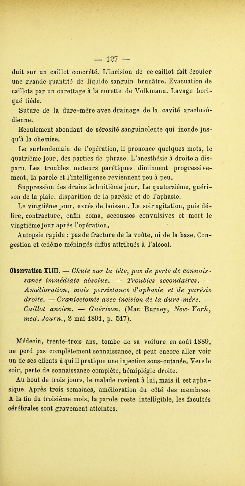 duit sur un caillot concrète. L'incision de ce caillot fait écouler une grande quantité de liquide sanguin brunâtre. Evacuation de caillots par un curettage à la curette de Volkmann. Lavage bori- que tiède. Suture de la dure-mère avec drainage de la cavité arachnoï- dienne. Ecoulenaent abondant de sérosité sanguinolente qui inonde jus- qu'à la chemise. Le surlendemain de l'opération, il prononce quelques mots, le quatrième jour, des parties de phrase. L'anesthésie à droite a dis- paru. Les troubles moteurs parétiques diminuent progressive- ment, la parole et l'intelligence reviennent peu à peu. Suppression des drains le huitième jour. Le quatorzième, guéri- son de la plaie, disparition de la parésie et de l'aphasie. Le vmgtième Jour, excès de boisson. Le soir agitation, puis dé- lire, contracture, enfin coma, secousses convulsives et mort le vingtième jour après l'opération. Autopsie rapide : pas de fracture de la voûte, ni de la base. Con- gestion et œdème méningés diffus attribués à l'alcool. Observation XLIIL — Chute sur la tête, pas de perte de connais - sance immédiate absolue. — Troubles secondaires. — Amélioration, mais persistance d'aphasie et de parésie droite. — Craniectomie avec incision de la dure-mère. — Caillot ancien. — Guérison. (Mac Burney, New- York, med. Journ., 2 mai 1891, p. 517). Médecin, trente-trois ans, tombe de sa voiture en août 1889, ne perd pas complètement connaissance, et peut encore aller voir un de ses clients à qui il pratique une injection sous-cutanée. Vers le soir, perte de connaissance complète, hémiplégie droite. Au bout de trois jours, le malade revient à lui, mais il est apha- sique. Après trois semaines, amélioration du côté des membres- A la fin du troisième mois, la parole reste intelligible, les facultés cérébrales sont gravement atteintes.