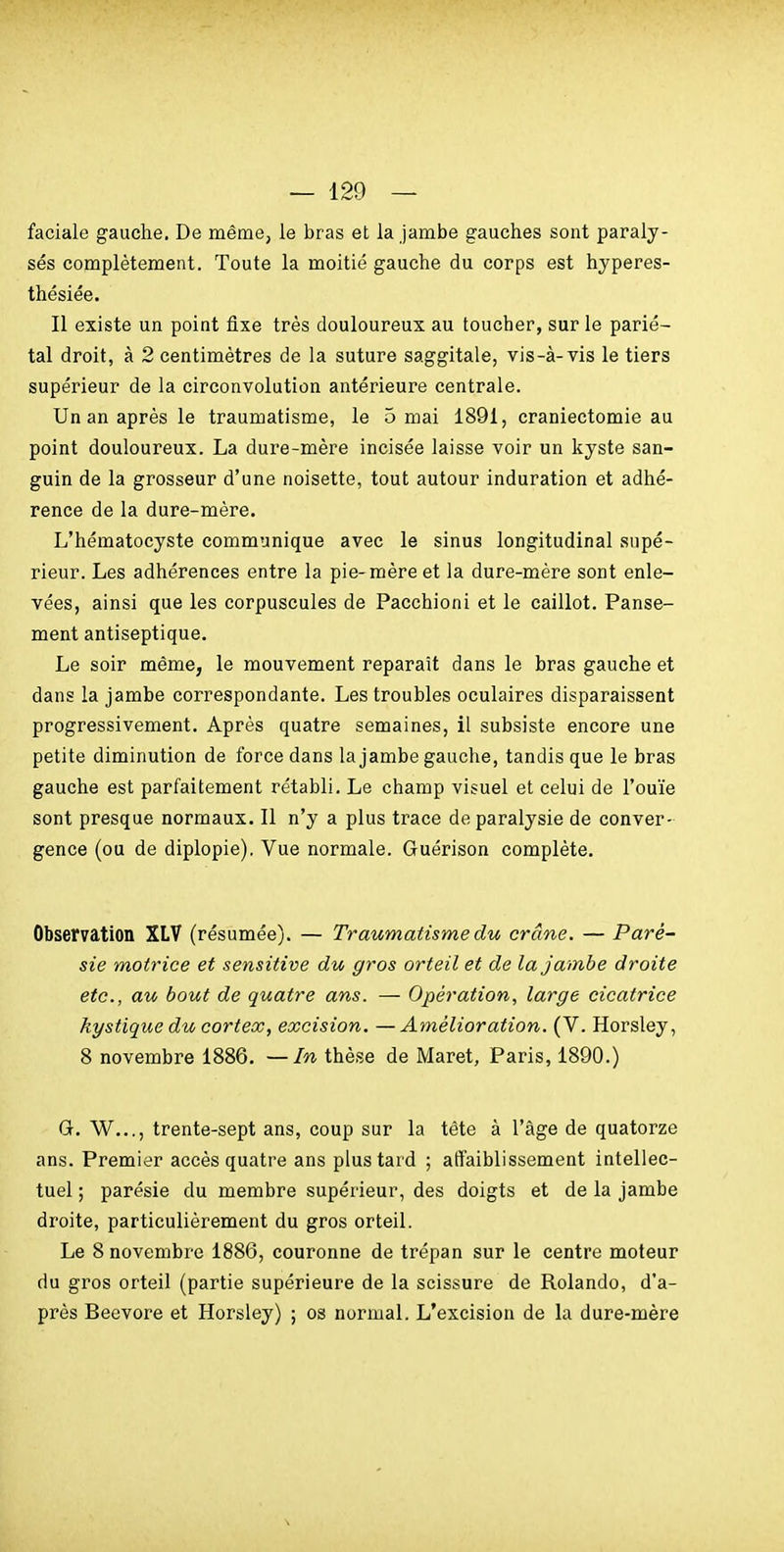 faciale gauche. De même, le bras et la jambe gauches sont paraly- sés complètement. Toute la moitié gauche du corps est hyperes- thésiée. Il existe un point fixe très douloureux au toucher, sur le parié- tal droit, à 2 centimètres de la suture saggitale, vis-à-vis le tiers supérieur de la circonvolution antérieure centrale. Un an après le traumatisme, le 5 mai 1891, craniectomie au point douloureux. La dure-mère incisée laisse voir un kyste san- guin de la grosseur d'une noisette, tout autour induration et adhé- rence de la dure-mère. L'hématocyste communique avec le sinus longitudinal supé- rieur. Les adhérences entre la pie-mère et la dure-mère sont enle- vées, ainsi que les corpuscules de Pacchioni et le caillot. Panse- ment antiseptique. Le soir même, le mouvement reparait dans le bras gauche et dans la jambe correspondante. Les troubles oculaires disparaissent progressivement. Après quatre semaines, il subsiste encore une petite diminution de force dans la jambe gauche, tandis que le bras gauche est parfaitement rétabli. Le champ visuel et celui de l'ouïe sont presque normaux. Il n'y a plus trace de paralysie de conver- gence (ou de diplopie). Vue normale. Guérison complète. Observation XLV (résumée). — Traumatisme du crâne. — Paré- sie motrice et sensitive du gros orteil et de la jambe droite etc., au bout de quatre ans. — Opération, large cicatrice kystique du cortex, excision. —Amélioration. (V. Horsley, 8 novembre 1886. —In thèse de Maret, Paris, 1890.) G. W..., trente-sept ans, coup sur la tête à l'âge de quatorze ans. Premier accès quatre ans plus tard ; atTaiblissement intellec- tuel ; parésie du membre supérieur, des doigts et de la jambe droite, particulièrement du gros orteil. Le 8 novembre 1886, couronne de trépan sur le centre moteur du gros orteil (partie supérieure de la scissure de Rolando, d'a- près Beevore et Horsley) ; os normal. L'excision de la dure-mère