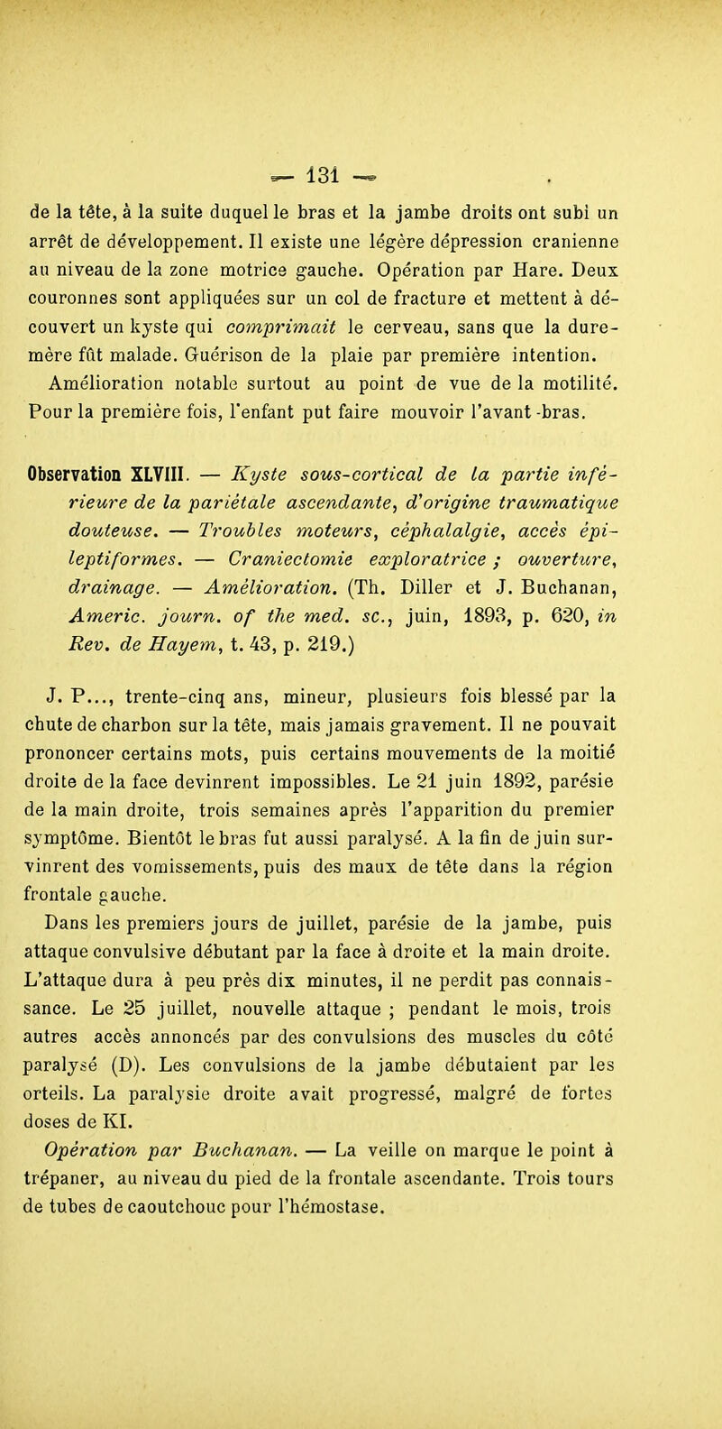 de la tête, à la suite duquel le bras et la jambe droits ont subi un arrêt de développement. Il existe une légère dépression crânienne au niveau de la zone motrice gauche. Opération par Hare. Deux couronnes sont appliquées sur un col de fracture et mettent à dé- couvert un kyste qui comprimait le cerveau, sans que la dure- mère fût malade. Guérison de la plaie par première intention. Amélioration notable surtout au point de vue de la motilité. Pour la première fois, l'enfant put faire mouvoir l'avant -bras. Observation XLVIII. — Kyste sous-coj^tical de la partie infé- rieure de la pariétale ascendante^ d'origine traumatique douteuse. — Troubles moteurs, céphalalgie, accès épi- leptiformes. — Craniectomie exploratrice ; ouverture, drainage. — Amélioration. (Th. Diller et J. Buchanan, Americ. journ. of the med. se, juin, 1893, p. 620, in Rev. de Hayem, t. 43, p. 219.) J. P..., trente-cinq ans, mineur, plusieurs fois blessé par la chute de charbon sur la tête, mais jamais gravement. Il ne pouvait prononcer certains mots, puis certains mouvements de la moitié droite de la face devinrent impossibles. Le 21 juin 1892, parésie de la main droite, trois semaines après l'apparition du premier symptôme. Bientôt le bras fut aussi paralysé. A la fin de juin sur- vinrent des vomissements, puis des maux de tête dans la région frontale gauche. Dans les premiers jours de juillet, parésie de la jambe, puis attaque convulsive débutant par la face à droite et la main droite. L'attaque dura à peu près dix minutes, il ne perdit pas connais- sance. Le 25 juillet, nouvelle attaque ; pendant le mois, trois autres accès annoncés par des convulsions des muscles du côté paralysé (D). Les convulsions de la jambe débutaient par les orteils. La paralysie droite avait progressé, malgré de fortes doses de KL Opération par Buchanan. — La veille on marque le point à trépaner, au niveau du pied de la frontale ascendante. Trois tours de tubes de caoutchouc pour l'hémostase.