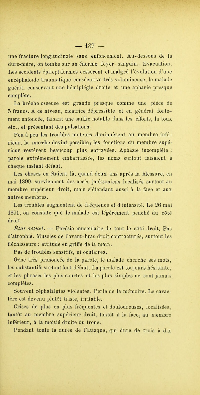 une fracture longitudinale sans enfoncement. Au-dessous de la dure-mère, on tombe sur un énorme foyer sanguin. Evacuation. Les accidents épileptiformes cessèrent et malgré l'évolution d'une encéphaloide traumatique consécutive très volumineuse, le malade guérit, conservant une hémiplégie droite et une aphasie presque complète. La brèche osseuse est grande presque comme une pièce de 5 francs. A ce niveau, cicatrice dépressible et en général forte- ment enfoncée, faisant une saillie notable dans les efforts, la toux etc., et présentant des pulsations. Peu à peu les troubles moteurs diminuèrent au membre infé- rieur, la marche devint possible; les fonctions du membre supé- rieur restèrent beaucoup plus entravées. Aphasie incomplète : parole extrêmement embarrassée, les noms surtout faisaient à chaque instant défaut. Les choses en étaient là, quand deux ans après la blessure, en mai 1890, surviennent des accès jacksoniens localisés surtout au membre supérieur droit, mais s'étendant aussi à la face et aux autres membres. Les troubles augmentent de fréquence et d'intensité. Le 26 mai 1891, on constate que le malade est légèrement penché du côté droit. État actuel. — Parésie musculaire de tout le côté droit. Pas d'atrophie. Muscles de l'avant-bras droit contracturés, surtout les fléchisseurs : attitude en griffe de la main. Pas de troubles sensitifs, ni oculaires. Gène très prononcée de la parole, le malade cherche ses mots, les substantifs surtout font défaut. La parole est toujours hésitante, et les phrases les plus courtes et les plus simples ne sont jamais complètes. Souvent céphalalgies violentes. Perte de la mémoire. Le carac- tère est devenu plutôt triste, irritable. Grises de plus en plus fréquentes et douloureuses, localisées, tantôt au membre supérieur droit, tantôt à la face, au membre inférieur, à la moitié droite du Ironc. Pendant toute la durée de l'attaque, qui dure de trois à dix