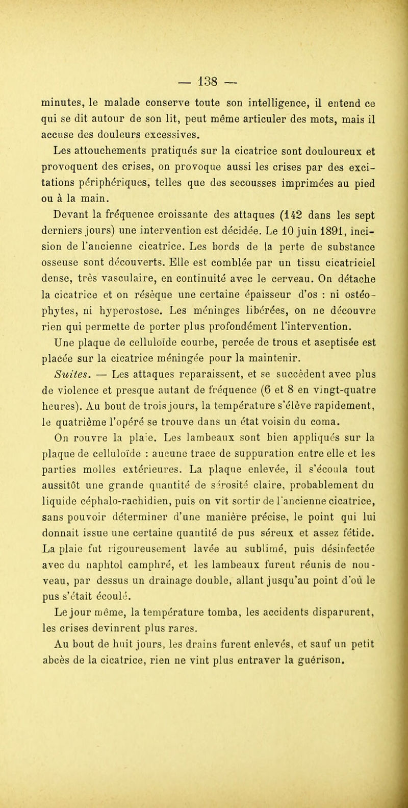 minutes, le malade conserve toute son intelligence, il entend ce qui se dit autour de son lit, peut même articuler des mots, mais il accuse des douleurs excessives. Les attouchements pratiqués sur la cicatrice sont douloureux et provoquent des crises, on provoque aussi les crises par des exci- tations périphériques, telles que des secousses imprimées au pied ou à la main. Devant la fréquence croissante des attaques (142 dans les sept derniers jours) une intervention est décidée. Le 10 juin 1891, inci- sion de l'ancienne cicatrice. Les bords de la perte de substance osseuse sont découverts. Elle est comblée par un tissu cicatriciel dense, très vasculaire, en continuité avec le cerveau. On détache la cicatrice et on résèque une certaine épaisseur d'os : ni ostéo- phytes, ni hyperostose. Les méninges libérées, on ne découvre rien qui permette de porter plus profondément l'intervention. Une plaque de celluloïde courbe, percée de trous et aseptisée est placée sur la cicatrice méningée pour la maintenir. Suites. — Les attaques reparaissent, et se succèdent avec plus de violence et presque autant de fréquence (6 et 8 en vingt-quatre heures). Au bout de trois jours, la température s'élève rapidement, le quatrième l'opéré se trouve dans un état voisin du coma. On rouvre la plaie. Les lambeaux sont bien appliqués sur la plaque de celluloïde : aucune trace de suppuration entre elle et les parties molles extérieures. La plaque enlevée, il s'écoula tout aussitôt une grande quantité de sérosité claire, probablement du liquide céphalo-rachidien, puis on vit sortir de l'ancienne cicatrice, sans pouvoir déterminer d'une manière précise, le point qui lui donnait issue une certaine quantité de pus séreux et assez fétide. La plaie fut rigoureusement lavée au sublimé, puis désinfectée avec du naphtol camphré, et les lambeaux furent réunis de nou- veau, par dessus un drainage double, allant jusqu'au point d'où le pus s'était écoulé. Le jour même, la température tomba, les accidents disparurent, les crises devinrent plus rares. Au bout de huit jours, les drains furent enlevés, et sauf un petit abcès de la cicatrice, rien ne vint plus entraver la guérison. À