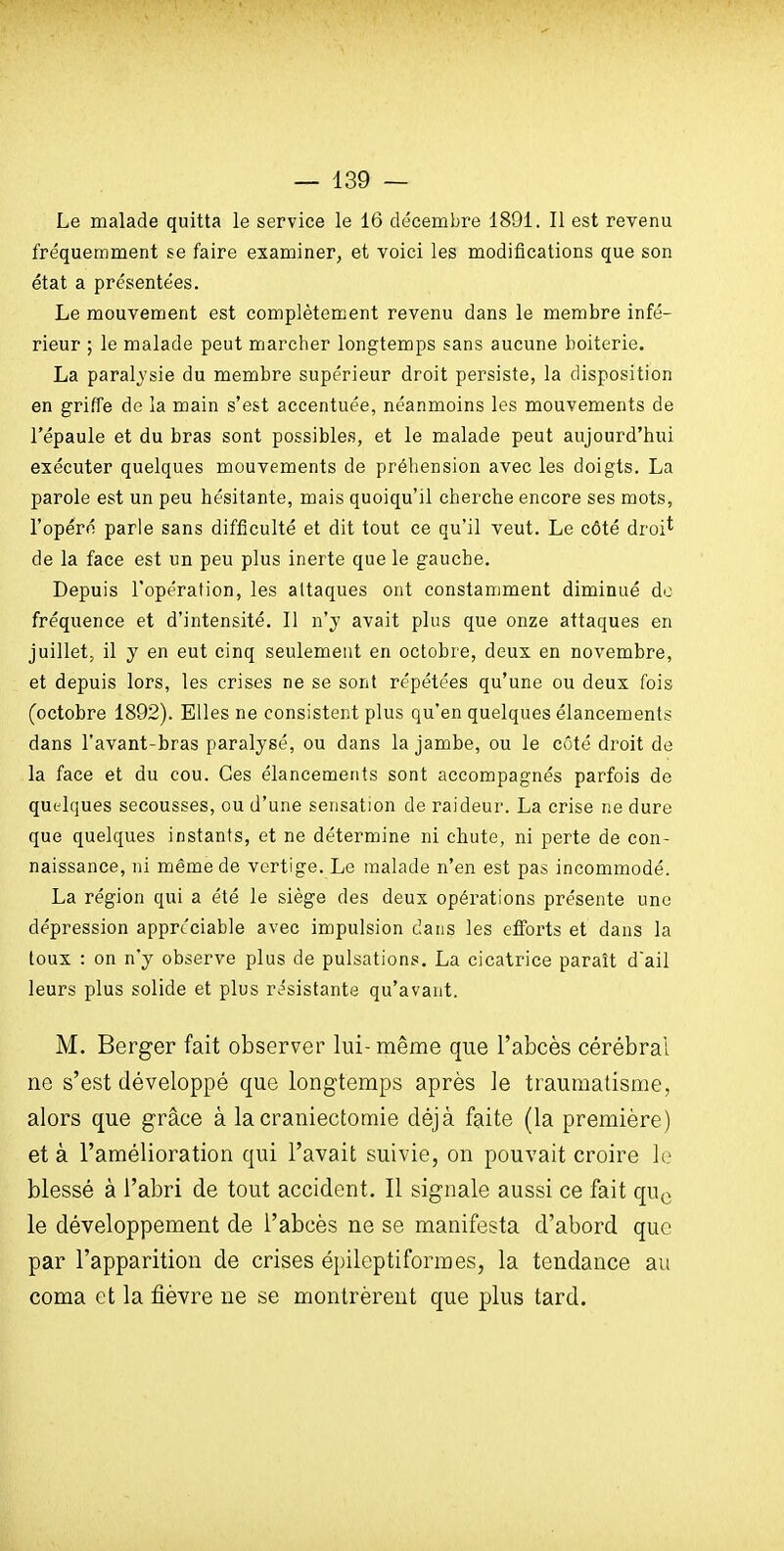 Le malade quitta le service le 16 décembre 1891. Il est revenu fréquemment se faire examiner, et voici les modifications que son état a présentées. Le mouvement est complètement revenu dans le membre infé- rieur ; le malade peut marcher longtemps sans aucune boiterie. La paralysie du membre supérieur droit persiste, la disposition en griffe de la main s'est accentuée, néanmoins les mouvements de l'épaule et du bras sont possibles, et le malade peut aujourd'hui exécuter quelques mouvements de préhension avec les doigts. La parole est un peu hésitante, mais quoiqu'il cherche encore ses mots, l'opéré parle sans difficulté et dit tout ce qu'il veut. Le côté droi* de la face est un peu plus inerte que le gauche. Depuis l'opération, les attaques ont constamment diminué do fréquence et d'intensité. Il n'y avait plus que onze attaques en juillet, il y en eut cinq seulement en octobre, deux en novembre, et depuis lors, les crises ne se sont répétées qu'une ou deux fois (octobre 1892). Elles ne consistent plus qu'en quelques élancements dans l'avant-bras paralysé, ou dans la jambe, ou le côté droit de la face et du cou. Ces élancements sont accompagnés parfois de quelques secousses, ou d'une sensation de raideur. La crise ne dure que quelques instants, et ne détermine ni chute, ni perte de con- naissance, ni même de vertige. Le malade n'en est pas incommodé. La région qui a été le siège des deux opérations présente une dépression appréciable avec impulsion dans les efforts et dans la toux : on n'y observe plus de pulsations. La cicatrice paraît d'ail leurs plus solide et plus résistante qu'avant. M. Berger fait observer lui- même que l'abcès cérébral ne s'est développé que longtemps après le traumatisme, alors que grâce à lacraniectomie déjà faite (la première) et à l'amélioration qui l'avait suivie, on pouvait croire le blessé à l'abri de tout accident. Il signale aussi ce fait qu^ le développement de l'abcès ne se manifesta d'abord que par l'apparition de crises épileptiformes, la tendance au coma et la fièvre ne se montrèrent que plus tard.