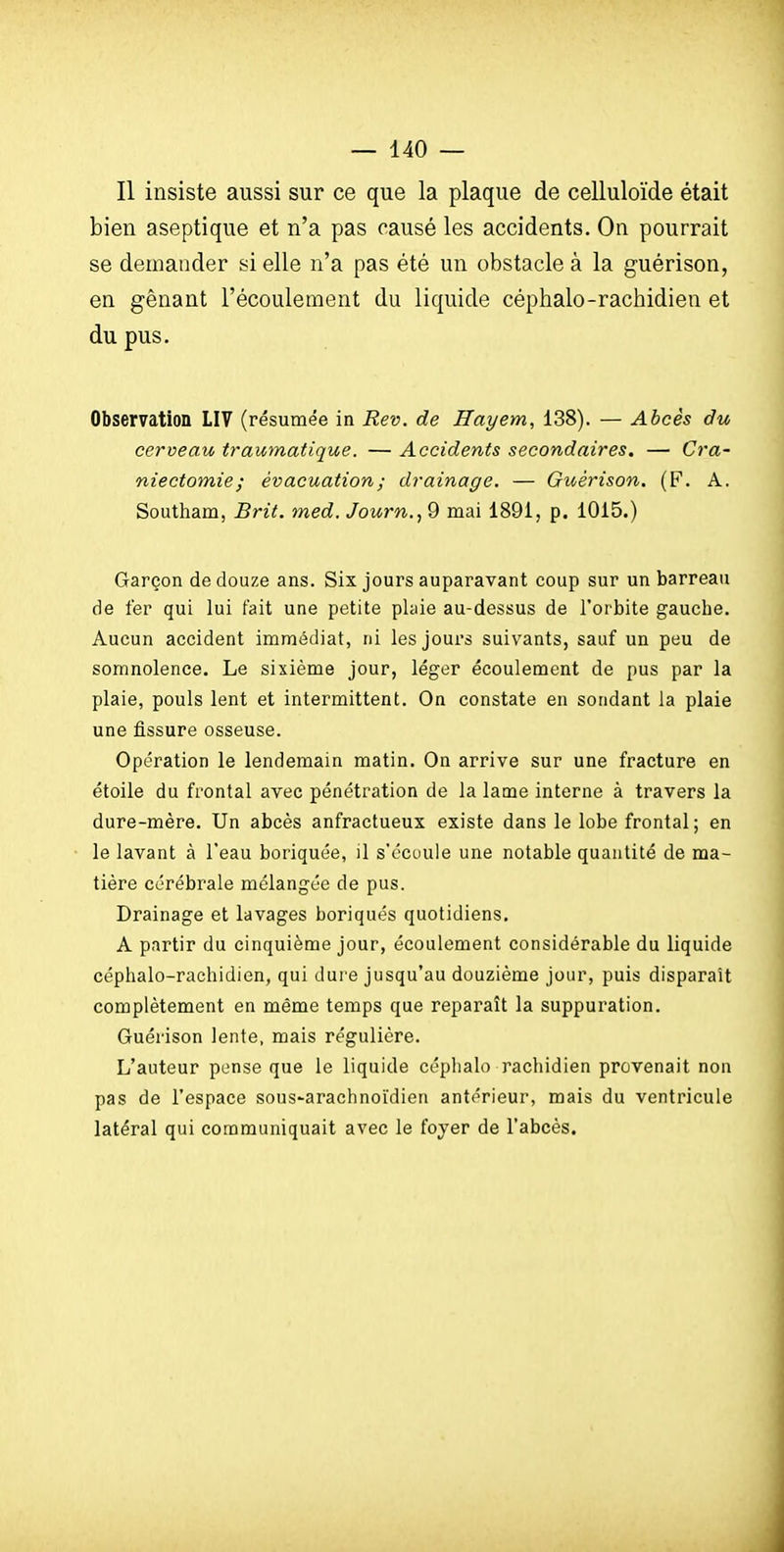 Il insiste aussi sur ce que la plaque de celluloïde était bien aseptique et n'a pas causé les accidents. On pourrait se demander si elle n'a pas été un obstacle à la guérison, en gênant l'écoulement du liquide céphalo-rachidien et du pus. Observation LIV (résumée in Rev. de Hayem, 138). — Ahcès du cerveau traumatique. — Accidents secondaires. — Cra- niectomie ; évacuation ; drainage. — Guérison. (F. A. Southam, Brit. med. Journ.., 9 mai 1891, p. 1015.) Garçon de douze ans. Six jours auparavant coup sur un barreau de fer qui lui fait une petite plaie au-dessus de l'orbite gauche. Aucun accident immédiat, ni les jours suivants, sauf un peu de somnolence. Le sixième jour, léger écoulement de pus par la plaie, pouls lent et intermittent. On constate en sondant la plaie une fissure osseuse. Opération le lendemain matin. On arrive sur une fracture en étoile du frontal avec pénétration de la lame interne à travers la dure-mère. Un abcès anfractueux existe dans le lobe frontal; en le lavant à l'eau boriquée, il s'ccuule une notable quantité de ma- tière cérébrale mélangée de pus. Drainage et lavages boriques quotidiens. A partir du cinquième jour, écoulement considérable du liquide céphalo-rachidien, qui dui e jusqu'au douzième jour, puis disparaît complètement en même temps que reparaît la suppuration. Guérison lente, mais régulière. L'auteur pense que le liquide céphalo rachidien provenait non pas de l'espace sous^arachnoïdien antérieur, mais du ventricule latéral qui communiquait avec le foyer de l'abcès.