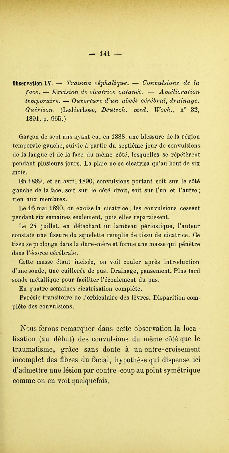 Observation LV. — Trauma céphalique. — Convulsions de la face. — Excision de cicatrice cutanée. — Amélioration temporaire. — Ouverture d'un abcès cérébral, drainage. Guérison. (Ledderhose, Deutsch. med. Woch., n° 32, 1891, p. 965.) Garçon de sept ans ayant eu, en 1888, une blessure de la région temporale gauche, suivie à partir du septième jour de convulsions de la langue et de la face du même côté, lesquelles se répétèrent pendant plusieurs jours. La plaie ne se cicatrisa qu'au bout de six mois. En 1889, et en avril 1890, convulsions portant soit sur le côté gauche de la face, soit sur le côté droit, soit sur l'un et l'autre ; rien aux membres. Le 16 mai 1890, on excise la cicatrice ; les convulsions cessent pendant six semaines seulement, puis elles reparaissent. Le 24 juillet, en détachant un lambeau périostique, l'auteur constate une fissure du squelette remplie de tissu de cicatrice. Ce tissu se prolonge dans la dure-raère et forme une masse qui pénètre dans l'écorce cérébrale. Cette masse étant incisée, on voit couler après introduction d'une sonde, une cuillerée de pus. Drainage, pansement. Plus tard sonde métallique pour faciliter l'écoulement du pus. En quatre semaines cicatrisation complète. Parésie transitoire de l'orbiculaire des lèvres. Disparition com- plète des convulsions. Nous ferons remarquer dans cette observation la loca • lisation (au début) des convulsions du même côté que le traumatisme, grâce sans doute à un entre-croisement incomplet des fibres du facial, hypothèse qui dispense ici d'admettre une lésion par contre -coup au point symétrique comme on eu voit quelquefois.