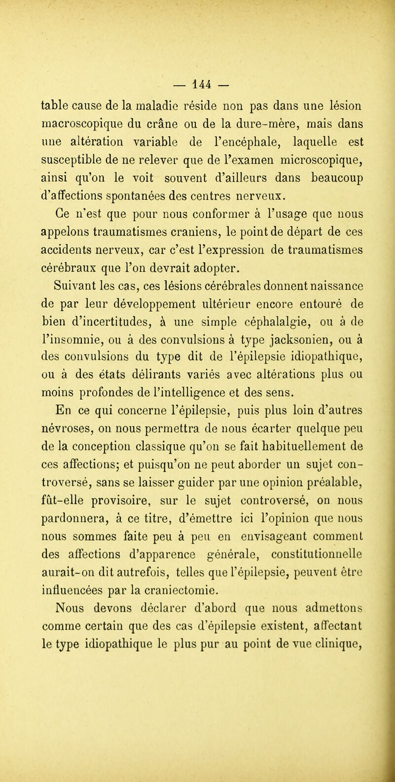 table cause de la maladie réside non pas dans une lésion macroscopique du crâne ou de la dure-mère, mais dans une altération variable de l'encéphale, laquelle est susceptible de ne relever que de l'examen microscopique, ainsi qu'on le voit souvent d'ailleurs dans beaucoup d'affections spontanées des centres nerveux. Ce n'est que pour nous conformer à l'usage que nous appelons traumatismes crâniens, le point de départ de ces accidents nerveux, car c'est l'expression de traumatismes cérébraux que l'on devrait adopter. Suivant les cas, ces lésions cérébrales donnent naissance de par leur développement ultérieur encore entouré de bien d'incertitudes, à une simple céphalalgie, ou à de l'insomnie, ou à des convulsions à type jacksonien, ou à des convulsions du type dit de l'épilepsie idiopathique, ou à des états délirants variés avec altérations plus ou moins profondes de l'intelligence et des sens. En ce qui concerne l'épilepsie, puis plus loin d'autres névroses, on nous permettra de nous écarter quelque peu de la conception classique qu'on se fait habituellement de ces affections; et puisqu'on ne peut aborder un sujet con- troversé, sans se laisser guider par une opinion préalable, fût-elle provisoire, sur le sujet controversé, on nous pardonnera, à ce titre, d'émettre ici l'opinion que nous nous sommes faite peu à peu en envisageant comment des affections d'apparence générale, constitutionnelle aurait-on dit autrefois, telles que l'épilepsie, peuvent être influencées par la craniectomie. Nous devons déclarer d'abord que nous admettons comme certain que des cas d'épilepsie existent, affectant le type idiopathique le plus pur au point de vue clinique. J