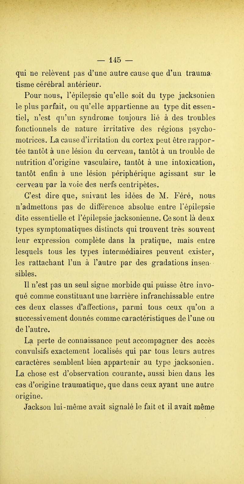 qui ne relèvent pas d'une autre cause que d'un trauma- tisme cérébral antérieur. Pour nous, l'épiiepsie qu'elle soit du type jacksonien le plus parfait, ou qu'elle appartienne au type dit essen- tiel, n'est qu'un syndrome toujours lié à des troubles fonctionnels de nature irritative des régions psycho- motrices. La cause d'irritation du cortex peut être rappor- tée tantôt à une lésion du cerveau, tantôt à un trouble de nutrition d'origine vasculaire, tantôt à une intoxication, tantôt enfin à une lésion périphérique agissant sur le cerveau par la voie des nerfs centripètes. C'est dire que, suivant les idées de M. Féré, nous n'admettons pas de différence absolue entre l'épiiepsie dite essentielle et l'épiiepsie jacksonienne. Ce sont là deux types symptomatiques distincts qui trouvent très souvent leur expression complète dans la pratique, mais entre lesquels tous les types intermédiaires peuvent exister, les rattachant l'un à l'autre par des gradations insen- sibles. Il n'est pas un seul signe morbide qui puisse être invo- qué comme constituant une barrière infranchissable entre ces deux classes d'affections, parmi tous ceux qu'on a successivement donnés comme caractéristiques de l'une ou de l'autre. La perte de connaissance peut accompagner des accès convulsifs exactement localisés qui par tous leurs autres caractères semblent bien appartenir au type jacksonien. La chose est d'observation courante, aussi bien dans les cas d'origine traumatique, que dans ceux ayant une autre origine. Jackson lui-même avait signalé le fait et il avait même