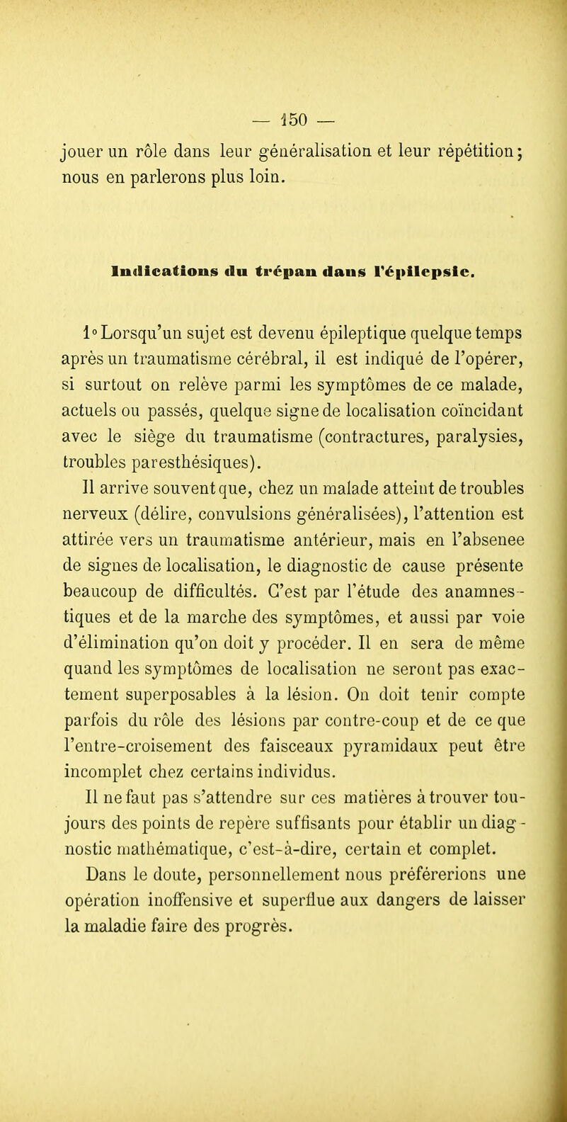 jouer un rôle dans leur généralisation et leur répétition; nous en parlerons plus loin. IndicatiouiS du trépan daujS répilepsic. 1° Lorsqu'un sujet est devenu épileptique quelque temps après un traumatisme cérébral, il est indiqué de l'opérer, si surtout on relève parmi les symptômes de ce malade, actuels ou passés, quelque signe de localisation coïncidant avec le siège du traumatisme (contractures, paralysies, troubles paresthésiques). Il arrive souvent que, chez un malade atteint de troubles nerveux (délire, convulsions généralisées), l'attention est attirée vers un traumatisme antérieur, mais en l'absenee de signes de localisation, le diagnostic de cause présente beaucoup de difficultés. C'est par l'étude des anamnes - tiques et de la marche des symptômes, et aussi par voie d'élimination qu'on doit y procéder. Il en sera de même quand les symptômes de localisation ne seront pas exac- tement superposables à la lésion. On doit tenir compte parfois du rôle des lésions par contre-coup et de ce que l'entre-croisement des faisceaux pyramidaux peut être incomplet chez certains individus. Il ne faut pas s'attendre sur ces matières à trouver tou- jours des points de repère suffisants pour établir un diag- nostic mathématique, c'est-à-dire, certain et complet. Dans le doute, personnellement nous préférerions une opération inofFensive et superflue aux dangers de laisser la maladie faire des progrès.