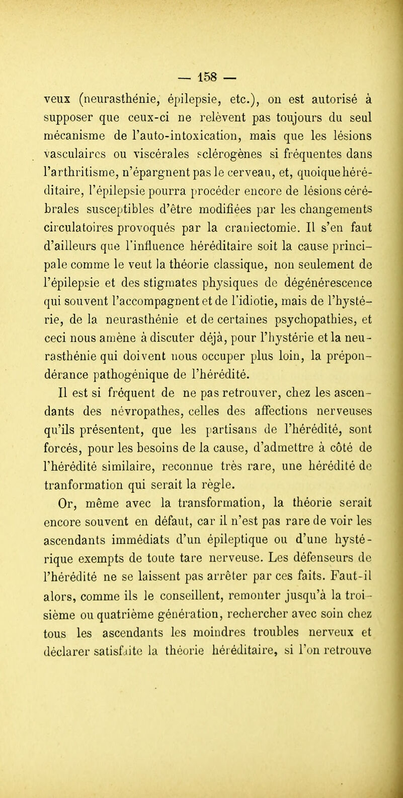 veux (neurasthénie, épilepsie, etc.), on est autorisé à supposer que ceux-ci ne relèvent pas toujours du seul mécanisme de l'auto-intoxication, mais que les lésions vasculaircs ou viscérales pclérogènes si fréquentes dans l'arthritisme, n'épargnent pas le cerveau, et, quoiquehéré- ditaire, l'épilepsie pourra procéder encore de lésions céré- brales susceptibles d'être modifiées par les changements circulatoires provoqués par la craniectomie. Il s'en faut d'ailleurs que l'influence héréditaire soit la cause princi- pale comme le veut la théorie classique, non seulement de l'épilepsie et des stigmates physiques de dégénérescence qui souvent l'accompagnent et de l'idiotie, mais de l'hysté- rie, de la neurasthénie et de certaines psychopathies, et ceci nous amène à discuter déjà, pour l'hystérie et la neu- rasthénie qui doivent nous occuper plus loin, la prépon- dérance pathogénique de l'hérédité. Il est si fréquent de ne pas retrouver, chez les ascen- dants des névropathes, celles des affections nerveuses qu'ils présentent, que les jiartisans de l'hérédité, sont forcés, pour les besoins de la cause, d'admettre à côté de l'hérédité similaire, reconnue très rare, une hérédité de tranformation qui serait la règle. Or, même avec la transformation, la théorie serait encore souvent en défaut, car il n'est pas rare de voir les ascendants immédiats d'un épileptique ou d'une hysté- rique exempts de toute tare nerveuse. Les défenseurs de l'hérédité ne se laissent pas arrêter par ces faits. Faut-il alors, comme ils le conseillent, remonter jusqu'à la troi- sième ou quatrième génération, rechercher avec soin chez tous les ascendants les moindres troubles nerveux et déclarer satisfaite la théorie hér éditaire, si l'on retrouve