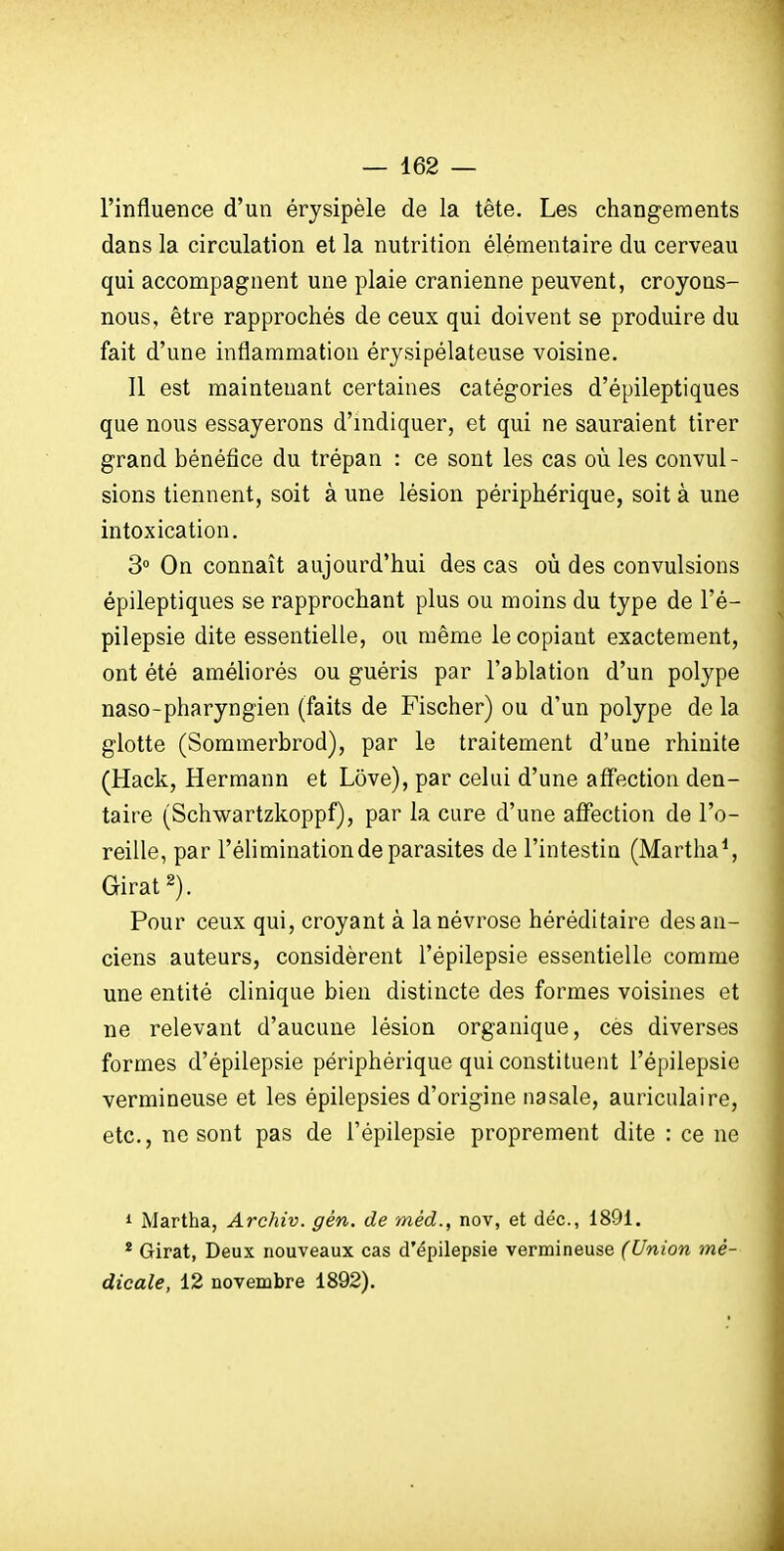 l'influence d'un érysipèle de la tête. Les changements dans la circulation et la nutrition élémentaire du cerveau qui accompagnent une plaie crânienne peuvent, croyons- nous, être rapprochés de ceux qui doivent se produire du fait d'une inflammation érysipélateuse voisine. Il est maintenant certaines catégories d'épileptiques que nous essayerons d'indiquer, et qui ne sauraient tirer grand bénéfice du trépan : ce sont les cas où les convul- sions tiennent, soit à une lésion périphérique, soit à une intoxication. 3° On connaît aujourd'hui des cas où des convulsions épileptiques se rapprochant plus ou moins du type de l'é- pilepsie dite essentielle, ou même le copiant exactement, ont été améliorés ou guéris par l'ablation d'un polype naso-pharyngien (faits de Fischer) ou d'un polype de la glotte (Sommerbrod), par le traitement d'une rhinite (Hack, Hermann et Love), par celui d'une aff'ection den- taire (Schwartzkoppf), par la cure d'une affection de l'o- reille, par l'élimination de parasites de l'intestin (Martha^ Girat Pour ceux qui, croyant à la névrose héréditaire des an- ciens auteurs, considèrent l'épilepsie essentielle comme une entité clinique bien distincte des formes voisines et ne relevant d'aucune lésion organique, ces diverses formes d'épilepsie périphérique qui constituent l'épilepsie vermineuse et les épilepsies d'origine nasale, auriculaire, etc., ne sont pas de l'épilepsie proprement dite : ce ne 1 Martha, Archiv. gén. de méd., nov, et déc, 1891. * Girat, Deux nouveaux cas d'épilepsie vermineuse (Union mé- dicale, 12 novembre 1892).