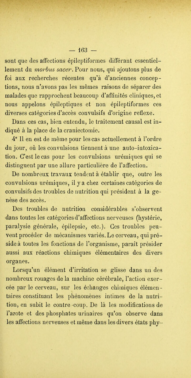 sont que des affections épileptiformes différant essentiel- lement du morbus sacer. Pour nous, qui ajoutons plus de foi aux recherches récentes qu'à d'anciennes concep- tions, nous n'avons pas les mêmes raisons de séparer des malades que rapprochent beaucoup d'affinités cliniques, et nous appelons épileptiques et non épileptiformes ces diverses catégories d'accès convulsifs d'origine réflexe. Dans ces cas, bien entendu, le traitement causal est in- diqué à la place de la craniectomie. 4° Il en est de même pour les cas actuellement à l'ordre du jour, où les convulsions tiennent à une auto-intoxica- tion. C'est le cas pour les convulsions urémiques qui se distinguent par une allure particulière de l'affection. De nombreux travaux tendent à établir que, outre les convulsions urémiques, il y a chez certaines catégories de convulsifs des troubles de nutrition qui président à la ge- nèse des accès. Des troubles de nutrition considérables s'observent dans toutes les catégories d'affections nerveuses (hystérie, paralysie générale, épilepsie, etc.). Ces troubles peu- vent procéder de mécanismes variés. Le cerveau, qui pré- side à toutes les fonctions de l'organisme, paraît présider aussi aux réactions chimiques élémentaires des divers organes. Lorsqu'un élément d'irritation se glisse dans un des nombreux rouages de la machine cérébrale, l'action exer- cée par le cerveau, sur les échanges chimiques élémen- taires constituant les phénomènes intimes de la nutri- tion, en subit le contre-coup. De là les modifications de l'azote et des phosphates urinaires qu'on observe dans les affections nerveuses et même dans les divers états phy-