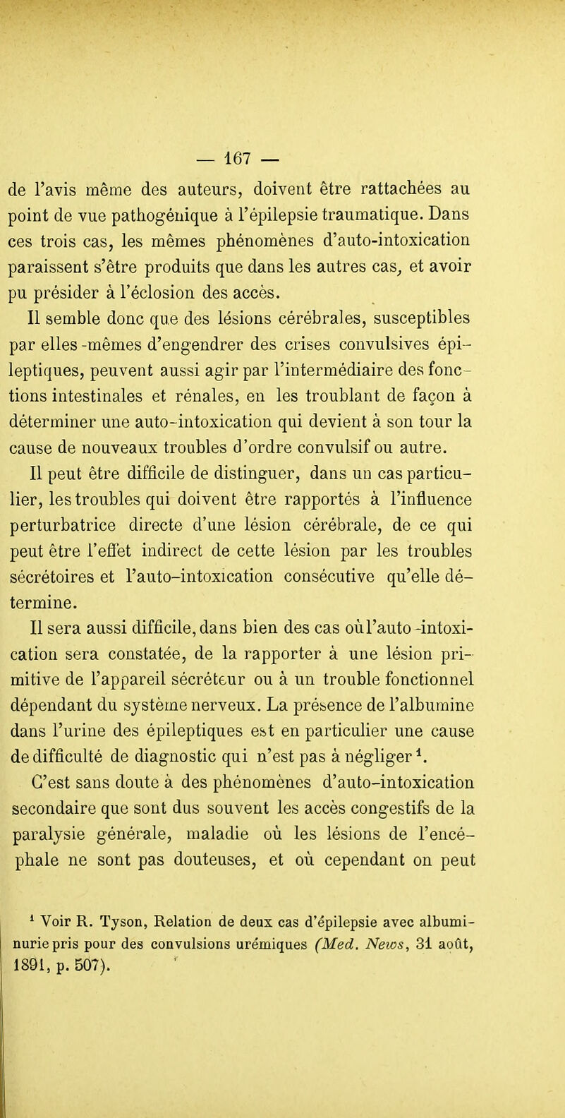 de l'avis même des auteurs, doivent être rattachées au point de vue pathogénique à l'épilepsie traumatique. Dans ces trois cas, les mêmes phénomènes d'auto-intoxication paraissent s'être produits que dans les autres cas^ et avoir pu présider à l'éclosion des accès. Il semble donc que des lésions cérébrales, susceptibles par elles -mêmes d'engendrer des crises convulsives épi - leptiques, peuvent aussi agir par l'intermédiaire des fonc - tions intestinales et rénales, en les troublant de façon à déterminer une auto-intoxication qui devient à son tour la cause de nouveaux troubles d'ordre convulsif ou autre. Il peut être difficile de distinguer, dans un cas particu- lier, les troubles qui doivent être rapportés à l'influence perturbatrice directe d'une lésion cérébrale, de ce qui peut être l'eÔet indirect de cette lésion par les troubles sécrétoires et l'auto-intoxication consécutive qu'elle dé- termine. Il sera aussi difficile, dans bien des cas où l'auto -intoxi- cation sera constatée, de la rapporter à une lésion pri- mitive de l'appareil sécréteur ou à un trouble fonctionnel dépendant du système nerveux. La présence de l'albumine dans l'urine des épileptiques est en particulier une cause de difficulté de diagnostic qui n'est pas à négliger*. C'est sans doute à des phénomènes d'auto-intoxication secondaire que sont dus souvent les accès congestifs de la paralysie générale, maladie où les lésions de l'encé- phale ne sont pas douteuses, et où cependant on peut ^ Voir R. Tyson, Relation de deux cas d'épilepsie avec albumi- nurie pris pour des convulsions urémiques (Med. Neios, 31 août, 1891, p. 507).