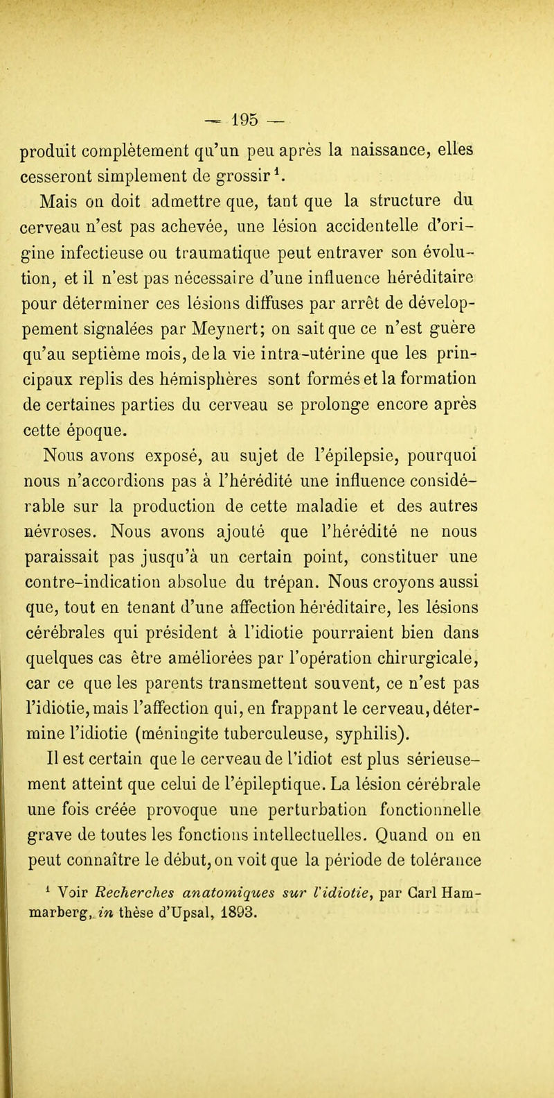 produit complètement qu'un peu après la naissance, elles cesseront simplement de grossir*. Mais on doit admettre que, tant que la structure du cerveau n'est pas achevée, une lésion accidentelle d'ori- gine infectieuse ou traumatique peut entraver son évolu- tion, et il n'est pas nécessaire d'une influence héréditaire pour déterminer ces lésions diffuses par arrêt de dévelop- pement signalées par Meynert; on sait que ce n'est guère qu'au septième mois, delà vie intra-utérine que les prin- cipaux replis des hémisphères sont formés et la formation de certaines parties du cerveau se prolonge encore après cette époque. Nous avons exposé, au sujet de l'épilepsie, pourquoi nous n'accordions pas à l'hérédité une influence considé- rable sur la production de cette maladie et des autres névroses. Nous avons ajouté que l'hérédité ne nous paraissait pas jusqu'à un certain point, constituer une contre-indication absolue du trépan. Nous croyons aussi que, tout en tenant d'une affection héréditaire, les lésions cérébrales qui président à l'idiotie pourraient bien dans quelques cas être améliorées par l'opération chirurgicale, car ce que les parents transmettent souvent, ce n'est pas l'idiotie,mais l'affection qui, en frappant le cerveau, déter- mine l'idiotie (méningite taberculeuse, syphilis). Il est certain que le cerveau de l'idiot est plus sérieuse- ment atteint que celui de l'épileptique. La lésion cérébrale une fois créée provoque une perturbation fonctionnelle grave de toutes les fonctions intellectuelles. Quand on en peut connaître le début, on voit que la période de tolérance ^ Voir Recherches anatomiques sur l'idiotie, par Garl Ham- marberg, in thèse d'Upsal, 1893.