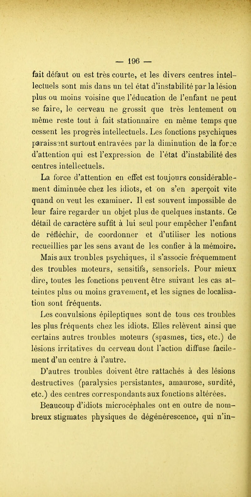 fait défaut ou est très courte, et les divers centres intel- lectuels sont mis dans un tel état d'instabilité par la lésion plus ou moins voisine que l'éducation de l'enfant ne peut se faire, le cerveau ne grossit que très lentement ou même reste tout à fait stationnaire en même temps que cessent les progrès intellectuels. Les fonctions psychiques paraiss3nt surtout entravées par la diminution de la force d'attention qui est l'expression de l'état d'instabilité des centres intellectuels. La force d'attention en etfet est toujours considérable- ment diminuée chez les idiots, et on s'en aperçoit vite quand on veut les examiner. Il est souvent impossible de leur faire regarder un objet plus de quelques instants. Ce détail de caractère suffît à lui seul pour empêcher l'enfant de réfléchir, de coordonner et d'utiliser les notions recueillies par les sens avant de les confier à la mémoire. Mais aux troubles psychiques, il s'associe fréquemment des troubles moteurs, sensitifs, sensoriels. Pour mieux dire, toutes les fonctions peuvent être suivant les cas at- teintes plus ou moins gravement, et les signes de localisa- tion sont fréquents. Les convulsions épileptiques sont de tous ces troubles les plus fréquents chez les idiots. Elles relèvent ainsi que certains autres troubles moteurs (spasmes, tics, etc.) de lésions irritatives du cerveau dont l'action diffuse facile- ment d'un centre à l'autre. D'autres troubles doivent être rattachés à des lésions destructives (paralysies persistantes, amaurose, surdité, etc.) des centres correspondants aux fonctions altérées. Beaucoup d'idiots microcéphales ont en outre de nom- breux stigmates physiques de dégénérescence, qui n'in-