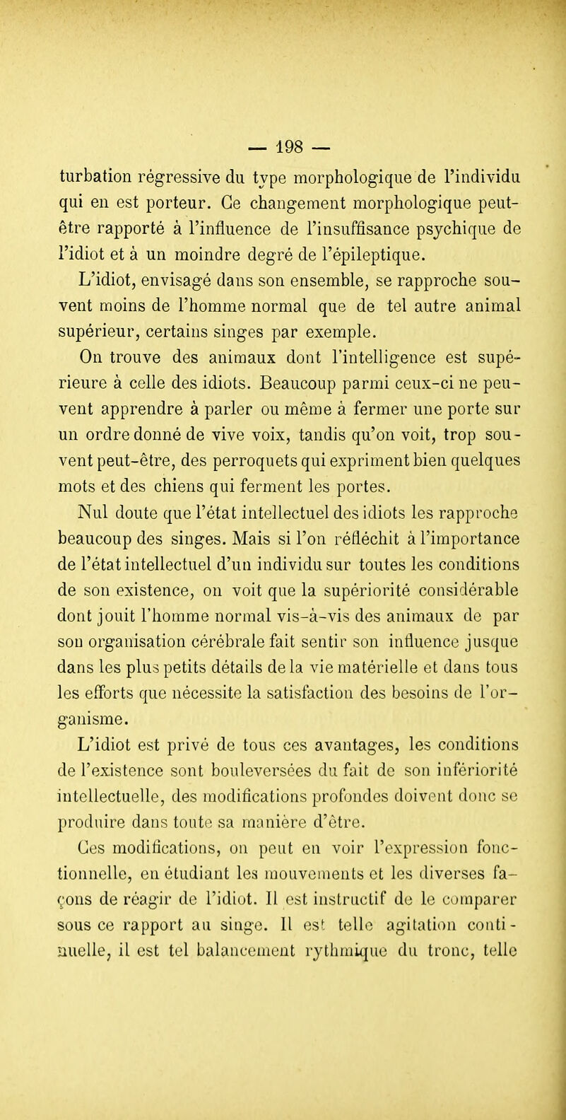 turbation régressive du type morphologique de l'individu qui en est porteur. Ce changement morphologique peut- être rapporté à l'influence de l'insuffisance psychique de l'idiot et à un moindre degré de l'épileptique. L'idiot, envisagé dans son ensemble, se rapproche sou- vent moins de l'homme normal que de tel autre animal supérieur, certains singes par exemple. On trouve des animaux dont l'intelligence est supé- rieure à celle des idiots. Beaucoup parmi ceux-ci ne peu- vent apprendre à parler ou même à fermer une porte sur un ordre donné de vive voix, tandis qu'on voit, trop sou- vent peut-être, des perroquets qui expriment bien quelques mots et des chiens qui ferment les portes. Nul doute que l'état intellectuel des idiots les rapproche beaucoup des singes. Mais si l'on réfléchit à l'importance de l'état intellectuel d'un individu sur toutes les conditions de son existence, on voit que la supériorité considérable dont jouit l'homme normal vis-à-vis des animaux de par son organisation cérébrale fait sentir son influence jusque dans les plus petits détails de la vie matérielle et dans tous les efforts que nécessite la satisfaction des besoins de l'or- ganisme. L'idiot est privé de tous ces avantages, les conditions de l'existence sont bouleversées du fait de son infériorité intellectuelle, des modifications profondes doivent donc se produire dans toute sa manière d'être. Ces modifications, on peut en voir l'expression fonc- tionnelle, en étudiant les mouvements et les diverses fa- çons de réagir de l'idiot. Il est instructif de le comparer sous ce rapport au singe. 11 est telle agitation conti- nuelle, il est tel balancement rythmique du tronc, telle