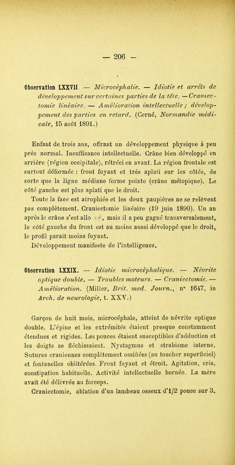 Observation LXXVII. — Microcéphalie. — Idiotie et arrêts de développement sur certaines parties de la têle. — Cramec- tomie linéaire. — Amélioration intellectuelle ; dévelop- pement des parties en retard. (Cerné, Normandie médi- cale, 15 août 1891.) Enfant de trois ans, offrant un développement physique à peu près normal. Insuffisance intellectuelle. Crâne bien développé en arrière (région occipitale), rétréci en avant. La région frontale est surtout déformée : front fujant et très aplati sur les côtés, de sorte que la ligne médiane forme pointe (crâne métopique). Le côté gauche est plus aplati que le droit. Toute la face est atrophiée et les deux paupières ne se relèvent pas complètement. Craniectomie linéaire (19 juin 1890). Un an après le crâne s'est allo i o, mais il a peu gagné transversalement, le côté gauche du front est au moins aussi développé que le droit, le profil paraît moins fuyant. Développement manifeste de l'intelligence. Observation LXXIX. — Idiotie microcéphalique. — Névrite optique double. — Troubles moteurs. — Craniectomie. — Amélioration. (Miller, Brit. med. Journ., n° 1647, in Arch. de neurologie, t. XXV.) Garçon de huit mois, microcéphale, atteint de névrite optique double. L'épine et les extrémités étaient presque constamment étendues et rigides. Les pouces étaient susceptibles d'adduction et les doigts se fléchissaient. Nystagmus et strabisme interne. Sutures crâniennes complètement ossifiées (au toucher superficiel) et fontanelles oblitérées. Front fuyant et étroit. Agitation, cris, constipation habituelle. Activité intellectuelle bornée. La mère avait été délivrée au forceps. Craniectomie, ablation d'un lambeau osseux d'1/2 pouce sur 3.