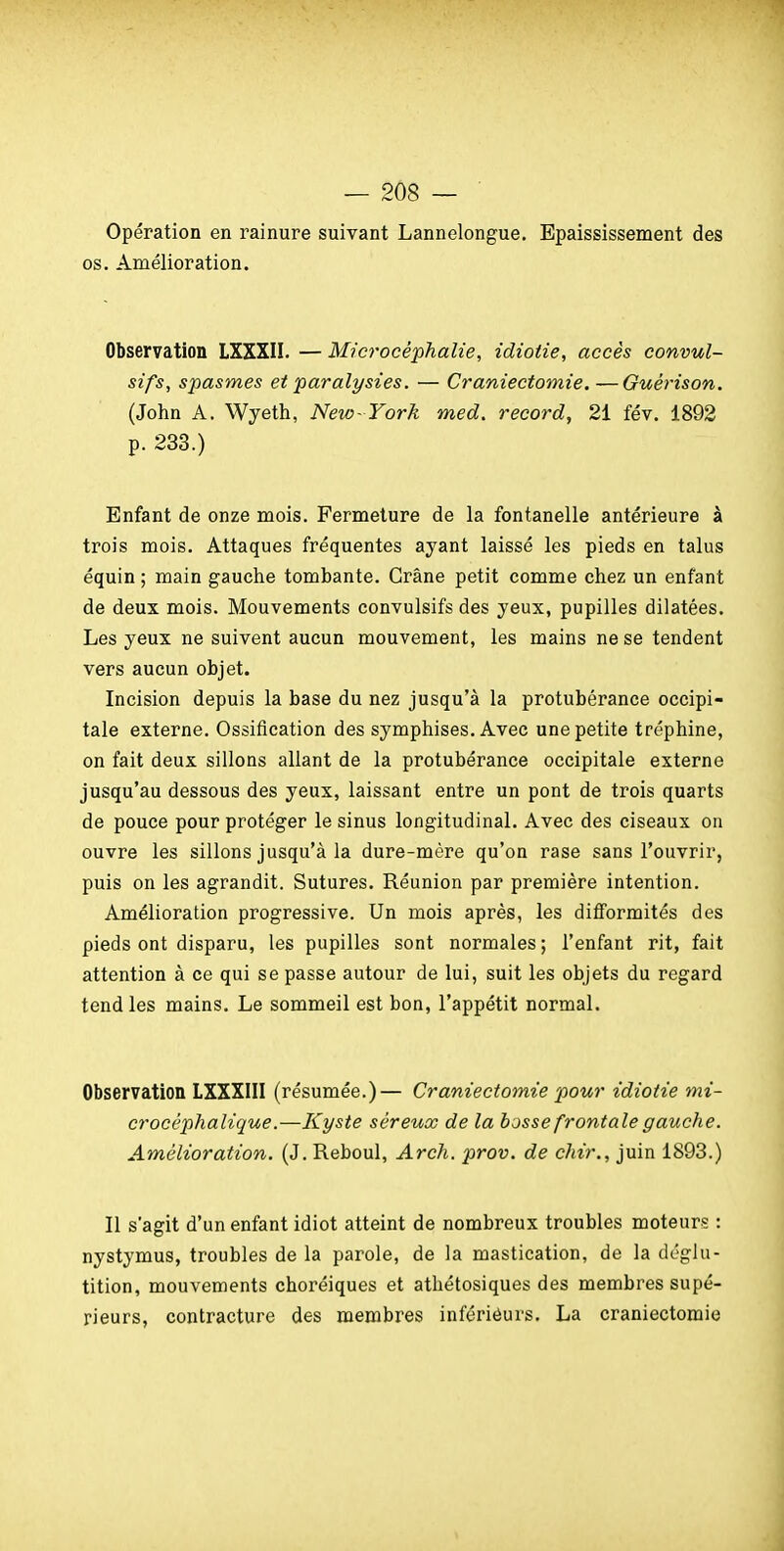 Opération en rainure suivant Lannelongue. Epaississement des os. Amélioration. Observation LXXXII. — Microcéphalie, idiotie, accès convul- sifs, spasmes et paralysies. — Craniectomie. —Guérison. (John A. Wyeth, New- York med, record, 21 fév. 1892 p. 233.) Enfant de onze mois. Fermeture de la fontanelle antérieure à trois mois. Attaques fréquentes ayant laissé les pieds en talus équin ; main gauche tombante. Crâne petit comme chez un enfant de deux mois. Mouvements convulsifs des yeux, pupilles dilatées. Les yeux ne suivent aucun mouvement, les mains ne se tendent vers aucun objet. Incision depuis la base du nez jusqu'à la protubérance occipi- tale externe. Ossification des symphises. Avec une petite tréphine, on fait deux sillons allant de la protubérance occipitale externe jusqu'au dessous des yeux, laissant entre un pont de trois quarts de pouce pour protéger le sinus longitudinal. Avec des ciseaux on ouvre les sillons jusqu'à la dure-mère qu'on rase sans l'ouvrir, puis on les agrandit. Sutures. Réunion par première intention. Amélioration progressive. Un mois après, les difformités des pieds ont disparu, les pupilles sont normales; l'enfant rit, fait attention à ce qui se passe autour de lui, suit les objets du regard tend les mains. Le sommeil est bon, l'appétit normal. Observation LXXXIII (résumée.)— Craniectomie pour idiotie mi- crocéphalique.—Kyste séreux de la bosse frontale gauche. Amélioration. (J. Reboul, Arch. prov. de chir., juin 1893.) Il s'agit d'un enfant idiot atteint de nombreux troubles moteurç : nystymus, troubles de la parole, de la mastication, de la déglu- tition, mouvements choréiques et athétosiques des membres supé- rieurs, contracture des membres infériéurs. La craniectomie