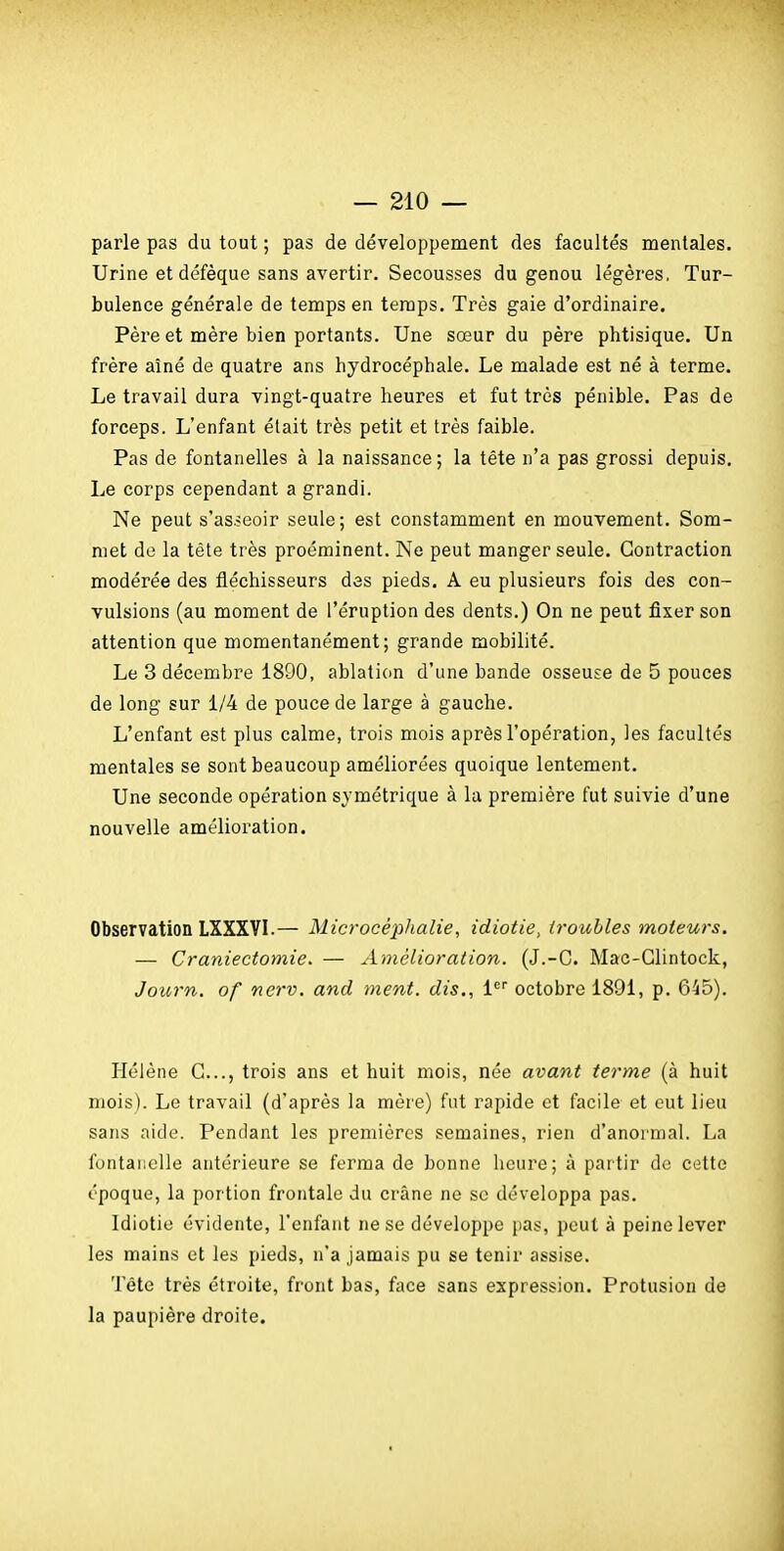 parle pas du tout ; pas de développement des facultés mentales. Urine et défèque sans avertir. Secousses du genou légères. Tur- bulence générale de temps en temps. Très gaie d'ordinaire. Père et mère bien portants. Une sœur du père phtisique. Un frère aîné de quatre ans hydrocéphale. Le malade est né à terme. Le travail dura vingt-quatre heures et fut très pénible. Pas de forceps. L'enfant était très petit et très faible. Pas de fontanelles à la naissance; la tête n'a pas grossi depuis. Le corps cependant a grandi. Ne peut s'as.5eoir seule; est constamment en mouvement. Som- met de la tête très proéminent. Ne peut manger seule. Contraction modérée des fléchisseurs des pieds. A eu plusieurs fois des con- vulsions (au moment de l'éruption des dents.) On ne peut fixer son attention que momentanément; grande mobilité. Le 3 décembre 1890, ablation d'une bande osseuse de 5 pouces de long sur 1/4 de pouce de large à gauche. L'enfant est plus calme, trois mois après l'opération, les facultés mentales se sont beaucoup améliorées quoique lentement. Une seconde opération symétrique à lu première fut suivie d'une nouvelle amélioration. Observation LXXXVI.— Microcéphalie, idiotie, troubles moteurs. — Craniectomie. — Amélioration. (J.-C. Mac-Glintock, Journ, of nerv. and ment, dis., i octobre 1891, p. 645). Hélène G..., trois ans et huit mois, née avant terme (à huit mois). Le travail (d'après la mère) fut rapide et facile et eut lieu sans aide. Pendant les premières semaines, rien d'anormal. La fontanelle antérieure se ferma de bonne heure; à partir de cette époque, la portion frontale du crâne ne se développa pas. Idiotie évidente, l'enfant ne se développe pas, peut à peine lever les mains et les pieds, n'a jamais pu se tenir assise. Téte très étroite, front bas, face sans expression. Profusion de la paupière droite.