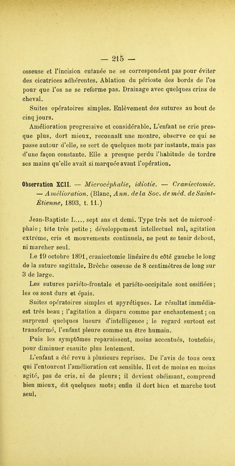 osseuse et l'incision cutanée ne se correspondent pas pour éviter des cicatrices adhérentes. Ablation du périoste des bords de l'os pour que l'os ne se reforme pas. Drainage avec quelques crins de cheval. Suites opératoires simples. Enlèvement des sutures au bout de cinq jours. Amélioration progressive et considérable. L'enfant ne crie pres- que plus, dort mieux, reconnaît une montre, observe ce qui se passe autour d'elle, se sert de quelques mots par instants, mais pas d'une façon constante. Elle a presque perdu l'habitude de tordre ses mains qu'elle avait si marquée avant l'opération. Observation XCII. — Microcéphalie, idiotie. — Cramectomie. — Amélioration. (Blanc, Ann. delà Soc. deméd. deSaint- Étienne, 1893, t. 11.) Jean-Baptiste L..., sept ans et demi. Type très net de microcé- phale; téte très petite ; développement intellectuel nul, agitation extrême, cris et mouvements continuels, ne peut se tenir debout, ni marcher seul. Le 19 octobre 1891, craniectomie linéaire du côté gauche le long de la suture sagittale. Brèche osseuse de 8 centimètres de long sur 3 de large. Les sutures pariéto-frontale et pariéto-occipitale sont ossifiées ; les os sont durs et épais. Suites opératoires simples et apyrétiques. Le résultat immédia- est très beau ; l'agitation a disparu comme par enchantement ; on surprend quelques lueurs d'intelligence ; le regard surtout est transformé, l'enfant pleure comme un être humain. Puis les symptômes reparaissent, moins accentués, toutefois, pour diminuer ensuite plus lentement. L'enfant a été revu à plusieurs reprises. De l'avis de tous ceux qui l'entourent l'amélioration est sensible. Il est de moins en moins agité, pas de cris, ni de pleurs; il devient obéissant, comprend bien mieux, dit quelques mots; enfin il dort bien et marche tout seul.