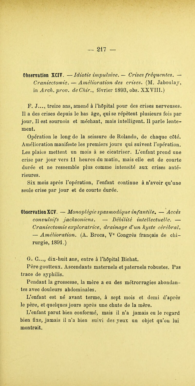 Observation XCIV. —Idiotie impulsive.— Crises fréquentes. — Craniectomie. — Amélioration des crises. (M. Jaboulaj, mArch.prov. deChir., février 1893, obs. XXVIII.) F. J..., treize ans, amené à l'iiôpital pour des crises nerveuses. Il a des crises depuis le bas âge, qui se répètent plusieurs fois par jour. Il est sournois et méchant, mais intelligent. Il parle lente- ment. Opération le long de la scissure de Rolando, de chaque côté. Amélioration manifeste les premiers jours qui suivent l'opération. Les plaies mettent un mois à se cicatriser. L'enfant prend une crise par jour vers 11 heures du matin, mais elle est de courte durée et ne ressemble plus comme intensité aux crises anté- rieures. Six mois après l'opération, l'enfant continue à n'avoir qu'une seule crise par jour et de courte durée. Observation XCV. — Monoplégie spasmodique infantile, — Accès convulsifs jacksoniens. — Débilité intellectuelle. — Craniectomie exploratrice, drainage d'un kyste cérébral, — Amélioration. (A, Broca, V® Congrès français de chi- rurgie, 1891.) G-, G..,, dix-huit ans, entre à l'hôpital Bichat. Père goutteux. Ascendants maternels et paternels robustes. Pas trace de syphilis. Pendant la grossesse, la mère a eu des métrorragies abondan- tes avec douleurs abdominales. L'enfant est né avant terme, à sept mois et demi d'après le père, et quelques jours après une chute de la mère. L'enfant parut bien conformé, mais il n'a jamais eu le regard bien fixe, jamais il n'a bien suivi des yeux un objet qu'on lui montrait.