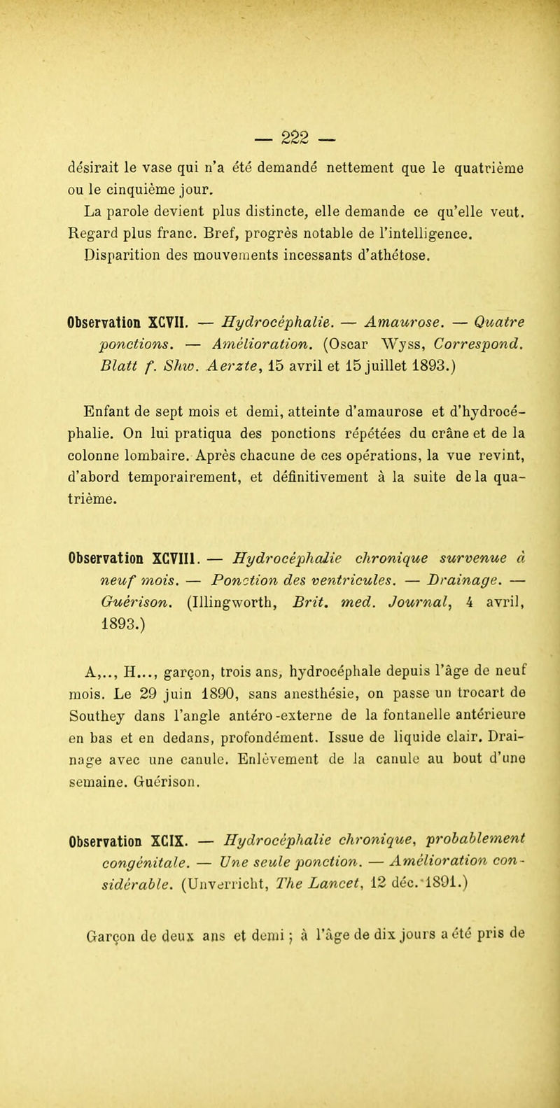 désirait le vase qui n'a été demandé nettement que le quatrième ou le cinquième jour. La parole devient plus distincte, elle demande ce qu'elle veut. Regard plus franc. Bref, progrès notable de l'intelligence. Disparition des mouvements incessants d'athétose. Observation XCVII. — Hydrocéphalie. — Amaurose. — Quatre ponctions. — Amélioration. (Oscar Wyss, Correspond. Blatt f. Slm. Aerzte, 15 avril et 15 juillet 1893.) Enfant de sept mois et demi, atteinte d'amaurose et d'hydrocé- phalie. On lui pratiqua des ponctions répétées du crâne et de la colonne lombaire. Après chacune de ces opérations, la vue revint, d'abord temporairement, et définitivement à la suite delà qua- trième. Observation XGVIIl. — Hydrocéphalie chronique survenue à neuf mois. — Ponction des ventricules. — Drainage. — Ouérison. (Illingworth, Brit. med. Journal, i avril, 1893.) A,.., H..., garçon, trois ans, hydrocéphale depuis l'âge de neuf mois. Le 29 juin 1890, sans anesthésie, on passe un trocart de Southey dans l'angle antéro-externe de la fontanelle antérieure en bas et en dedans, profondément. Issue de liquide clair. Drai- nage avec une canule. Enlèvement de la canule au bout d'une semaine. Guérison. Observation XCIX. — Hydrocéphalie chronique, probablement congénitale. — Une seule ponction. — Amélioration con- sidérable. (Unverricht, The Lancet, 12 déc.-189i.) Garçon de deux ans et demi ; à l'âge de dix jours a été pris de