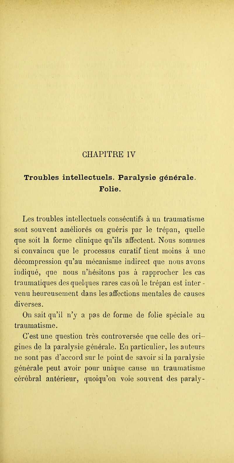 CHAPITRE IV Troubles intellectuels. Paralysie générale. Folie. Les troubles intellectuels consécutifs à un traumatisme sont souvent améliorés ou guéris par le trépan, quelle que soit la forme clinique qu'ils affectent. Nous sommes si convaincu que le processus curatif tient moins à une décompression qu'au mécanisme indirect que nous avons indiqué, que nous n'hésitons pas à rapprocher les cas traumatiques des quelques rares cas où le trépan est inter - venu heureusement dans les affections mentales de causes diverses. On sait qu'il n'y a pas de forme de folie spéciale au traumatisme. C'est une question très controversée que celle des ori- gines de la paralysie générale. En particulier, les auteurs ne sont pas d'accord sur le point de savoir si la paralysie générale peut avoir pour unique cause un traumatisme cérébral antérieur, quoiqu'on voie souvent des paraly-