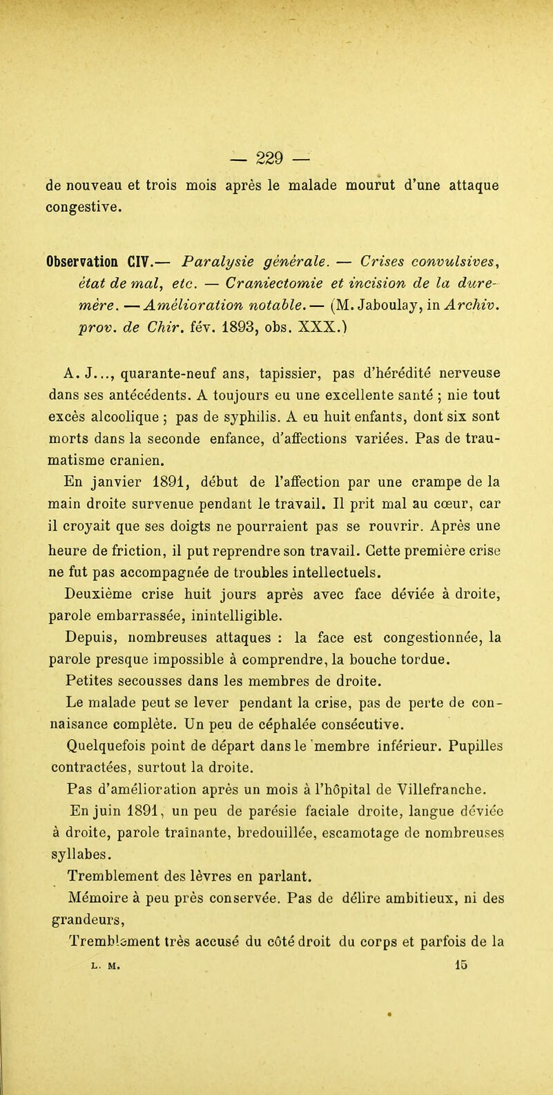 de nouveau et trois mois après le malade mourut d'une attaque congestive. Observation CIV.— Paralysie générale. — Crises convulsives, état de mal, etc. — Craniectomie et incision de la dure- mère. — Amélioration notable,— (M. Jaboulay, in Archiv. prov. de Chir. fév. 1893, obs. XXX.) A. J..., quarante-neuf ans, tapissier, pas d'hérédité nerveuse dans ses antécédents. A toujours eu une excellente santé ; nie tout excès alcoolique ; pas de syphilis. A eu huit enfants, dont six sont morts dans la seconde enfance, d'affections variées. Pas de trau- matisme crânien. En janvier 1891, début de l'affection par une crampe de la main droite survenue pendant le travail. Il prit mal au cœur, car il croyait que ses doigts ne pourraient pas se rouvrir. Après une heure de friction, il put reprendre son travail. Cette première crise ne fut pas accompagnée de troubles intellectuels. Deuxième crise huit jours après avec face déviée à droite, parole embarrassée, inintelligible. Depuis, nombreuses attaques : la face est congestionnée, la parole presque impossible à comprendre, la bouche tordue. Petites secousses dans les membres de droite. Le malade peut se lever pendant la crise, pas de perte de con- naisance complète. Un peu de céphalée consécutive. Quelquefois point de départ dans le 'membre inférieur. Pupilles contractées, surtout la droite. Pas d'amélioration après un mois à l'hôpital de Villefranche. En juin 1891, un peu de parésie faciale droite, langue déviée à droite, parole traînante, bredouillée, escamotage de nombreuses syllabes. Tremblement des lèvres en parlant. Mémoire à peu près conservée. Pas de délire ambitieux, ni des grandeurs. Tremblement très accusé du côté droit du corps et parfois de la L. M. 15