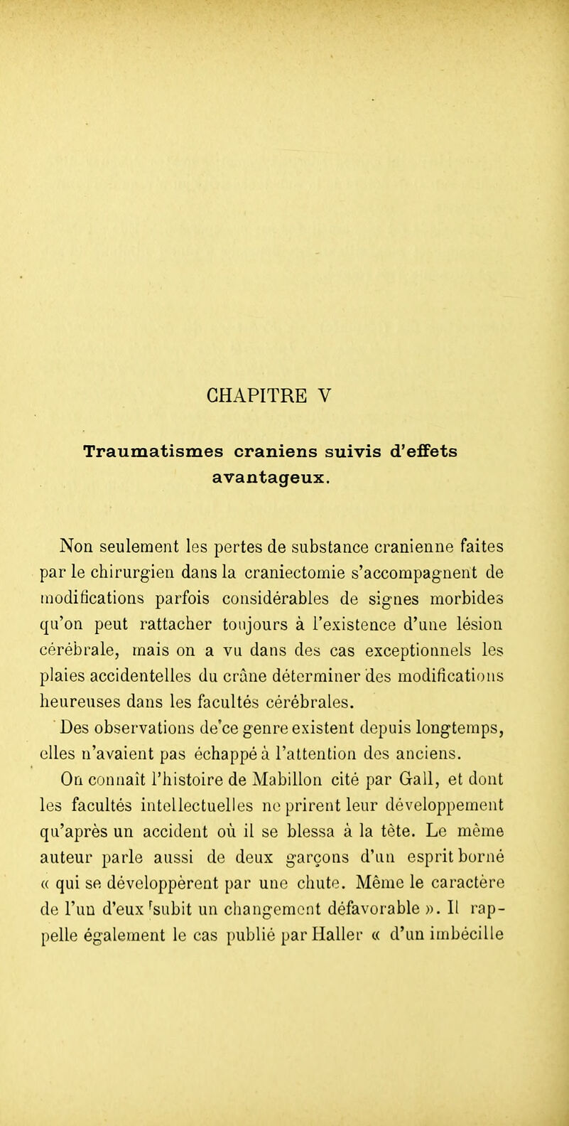 CHAPITRE V Traumatismes crâniens suivis d'effets avantageux. Non seulement les pertes de substance crânienne faites par le chirurgien dans la craniectomie s'accompagnent de modifications parfois considérables de signes morbides qu'on peut rattacher toujours à l'existence d'une lésion cérébrale, mais on a vu dans des cas exceptionnels les plaies accidentelles du crâne déterminer des modifications heureuses dans les facultés cérébrales. ' Des observations de'ce genre existent depuis longtemps, elles n'avaient pas échappé à l'attention des anciens. On connaît l'histoire de Alabillon cité par Gall, et dont les facultés intellectuelles ne prirent leur développement qu'après un accident où il se blessa à la tète. Le même auteur parle aussi de deux garçons d'un esprit borné « qui se développèrent par une chute. Même le caractère de l'un d'eux ^subit un changement défavorable ». Il rap- pelle également le cas publié par Haller « d'un imbécille