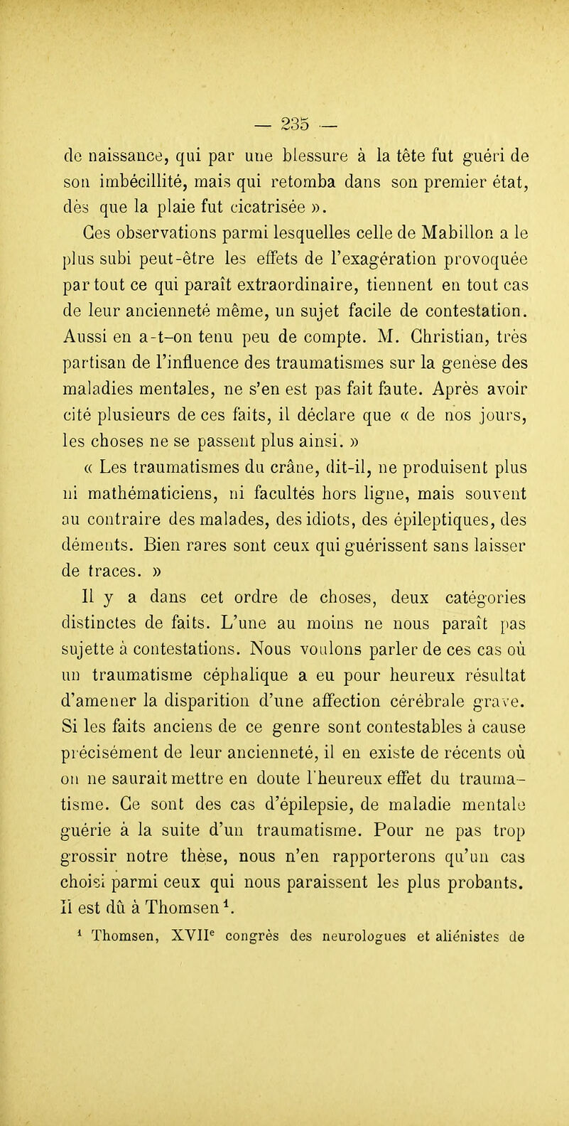 de naissance, qui par une blessure à la tête fut guéri de son imbécillité, mais qui retomba dans son premier état, dès que la plaie fut cicatrisée ». Ces observations parmi lesquelles celle de Mabillon a le plus subi peut-être les effets de l'exagération provoquée partout ce qui paraît extraordinaire, tiennent en tout cas de leur ancienneté même, un sujet facile de contestation. Aussi en a-t-on tenu peu de compte. M. Christian, très partisan de l'influence des traumatismes sur la genèse des maladies mentales, ne s'en est pas fait faute. Après avoir cité plusieurs de ces faits, il déclare que « de nos jours, les choses ne se passent plus ainsi. » « Les traumatismes du crâne, dit-il, ne produisent plus ni mathématiciens, ni facultés hors ligne, mais souvent au contraire des malades, des idiots, des épileptiques, des déments. Bien rares sont ceux qui guérissent sans laisser de traces. » Il y a dans cet ordre de choses, deux catégories distinctes de faits. L'une au moins ne nous paraît [tas sujette à contestations. Nous voulons parler de ces cas où un traumatisme céphalique a eu pour heureux résultat d'amener la disparition d'une affection cérébrale grave. Si les faits anciens de ce genre sont contestables à cause précisément de leur ancienneté, il en existe de récents où on ne saurait mettre en doute l'heureux effet du trauma- tisme. Ce sont des cas d'épilepsie, de maladie mentale guérie à la suite d'un traumatisme. Pour ne pas trop grossir notre thèse, nous n'en rapporterons qu'un cas choisi parmi ceux qui nous paraissent les plus probants, li est du à Thomsen ^. * ïhomsen, XVIP congrès des neurologues et aliénistes de