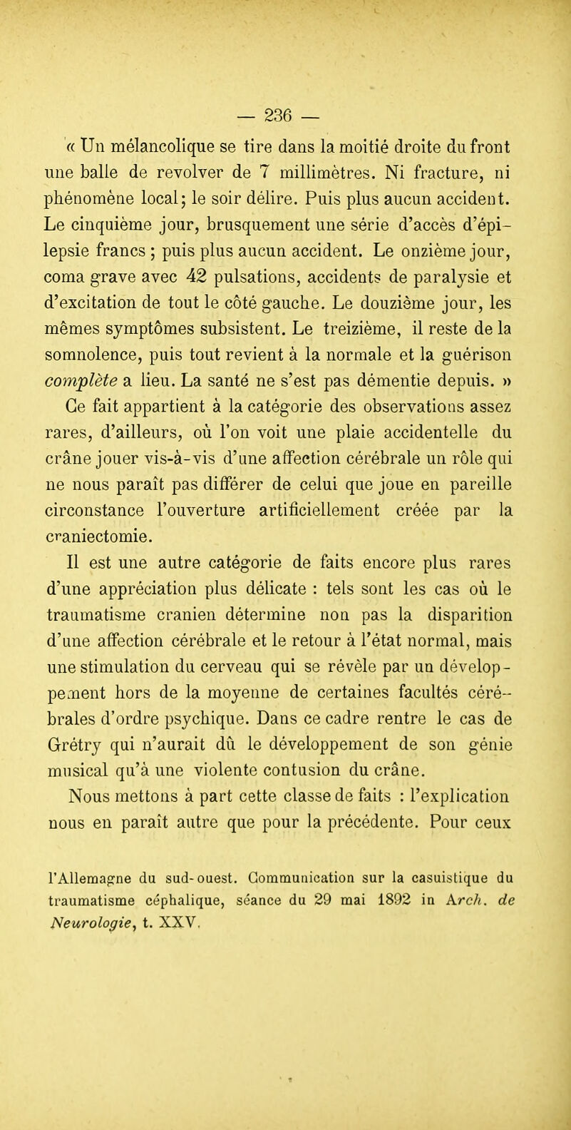 « Un mélancolique se tire dans la moitié droite du front une balle de revolver de 7 millimètres. Ni fracture, ni phénomène local; le soir délire. Puis plus aucun accident. Le cinquième jour, brusquement une série d'accès d'épi- lepsie francs ; puis plus aucun accident. Le onzième jour, coma grave avec 42 pulsations, accidents de paralysie et d'excitation de tout le côté gauche. Le douzième jour, les mêmes symptômes subsistent. Le treizième, il reste de la somnolence, puis tout revient à la normale et la guérison complète a lieu. La santé ne s'est pas démentie depuis. » Ce fait appartient à la catégorie des observations assez rares, d'ailleurs, où l'on voit une plaie accidentelle du crâne jouer vis-à-vis d'une affection cérébrale un rôle qui ne nous paraît pas différer de celui que joue en pareille circonstance l'ouverture artificiellement créée par la craniectomie. Il est une autre catégorie de faits encore plus rares d'une appréciation plus délicate : tels sont les cas où le traumatisme crânien détermine non pas la disparition d'une affection cérébrale et le retour à l'état normal, mais une stimulation du cerveau qui se révèle par un dévelop- peoient hors de la moyenne de certaines facultés céré- brales d'ordre psychique. Dans ce cadre rentre le cas de Grétry qui n'aurait dù le développement de son génie musical qu'à une violente contusion du crâne. Nous mettons à part cette classe de faits : l'explication nous eu paraît autre que pour la précédente. Pour ceux l'Allemagne du sud-ouest. Communication sur la casuistique du traumatisme céphalique, séance du 29 mai 1892 in Krcli. de {Neurologie, t. XXV.