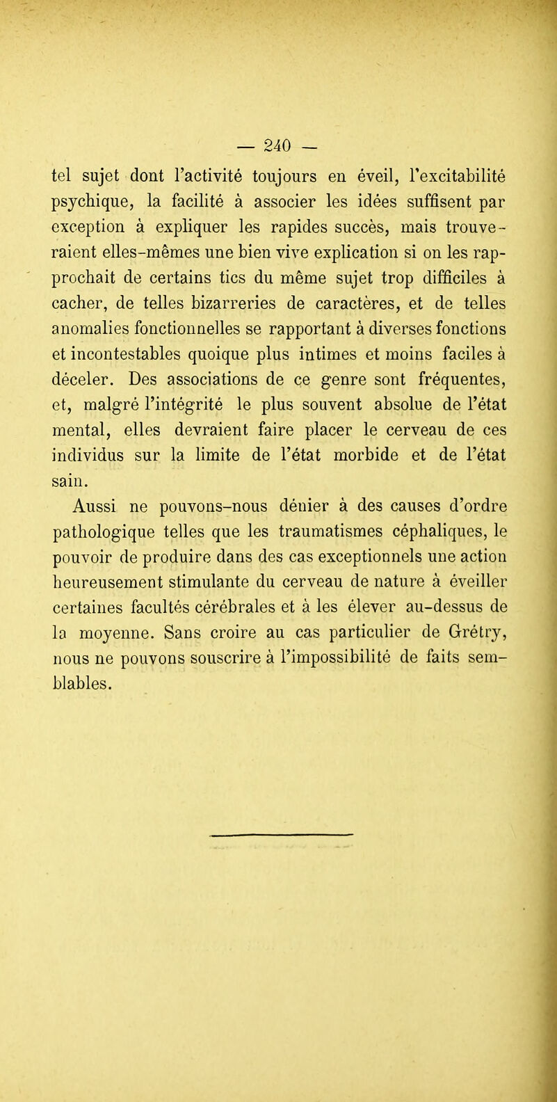 tel sujet dont l'activité toujours en éveil, l'excitabilité psychique, la facilité à associer les idées suffisent par exception à expliquer les rapides succès, mais trouve- raient elles-mêmes une bien vive explication si on les rap- prochait de certains tics du même sujet trop difficiles à cacher, de telles bizarreries de caractères, et de telles anomalies fonctionnelles se rapportant à diverses fonctions et incontestables quoique plus intimes et moins faciles à déceler. Des associations de ce genre sont fréquentes, et, malgré l'intégrité le plus souvent absolue de l'état mental, elles devraient faire placer le cerveau de ces individus sur la limite de l'état morbide et de l'état sain. Aussi ne pouvons-nous dénier à des causes d'ordre pathologique telles que les traumatismes céphaliques, le pouvoir de produire dans des cas exceptionnels une action heureusement stimulante du cerveau de nature à éveiller certaines facultés cérébrales et à les élever au-dessus de la moyenne. Sans croire au cas particulier de Grétry, nous ne pouvons souscrire à l'impossibilité de faits sem- blables.