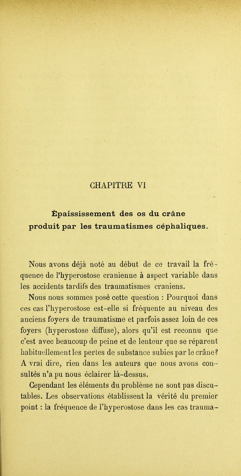 CHAPITRE VI Épaississement des os du crâne produit par les traumatismes céphaliques. Nous avons déjà noté au début de ce travail la fré- quence de l'hyperostose crânienne à aspect variable dans les accidents tardifs des traumatismes crâniens. Nous nous sommes posé cette question : Pourquoi dans ces cas l'hyperostose est-elle si fréquente au niveau des anciens foyers de traumatisme et parfois assez loin de ces foyers (hyperostose diffuse), alors qu'il est reconnu que c'est avec beaucoup de peine et de lenteur que se réparent habituellement les pertes de substance subies par le crâne? A vrai dire, rien dans les auteurs que nous avons con- sultés n'a pu nous éclairer là-dessus. Cependant les éléments du problème ne sont pas discu- tables. Les observations établissent la vérité du premier point : la fréquence de l'hyperostose dans les cas trauma-