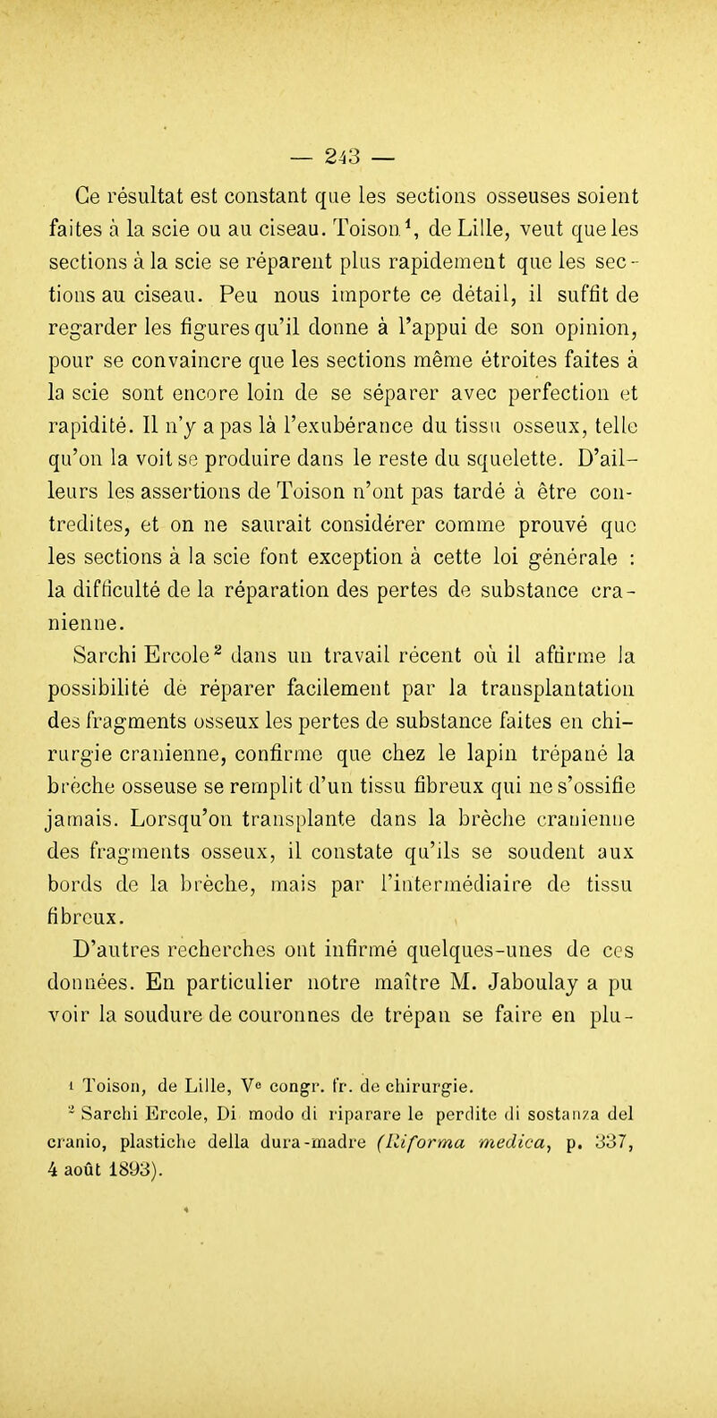 Ce résultat est constant que les sections osseuses soient faites à la scie ou au ciseau. Toison \ de Lille, veut que les sections à la scie se réparent plus rapidement que les sec- tions au ciseau. Peu nous importe ce détail, il suffit de regarder les figures qu'il donne à l'appui de son opinion, pour se convaincre que les sections même étroites faites à la scie sont encore loin de se séparer avec perfection et rapidité. Il n'y a pas là l'exubérance du tissu osseux, telle qu'on la voit se produire dans le reste du squelette. D'ail- leurs les assertions de Toison n'ont pas tardé à être con- tredites, et on ne saurait considérer comme prouvé que les sections à la scie font exception à cette loi générale : la difficulté de la réparation des pertes de substance crâ- nienne. Sarchi Ercole^ dans un travail récent où il affirme la possibilité dè réparer facilement par la transplantation des fragments osseux les pertes de substance faites en chi- rurgie crânienne, confirme que chez le lapin trépané la brèche osseuse se remplit d'un tissu fibreux qui ne s'ossifie jamais. Lorsqu'on transplante dans la brèche crânienne des fragments osseux, il constate qu'ils se soudent aux bords de la brèche, mais par l'intermédiaire de tissu fibreux. D'autres recherches ont infirmé quelques-unes de ces données. En particulier notre maître M. Jaboulay a pu voir la soudure de couronnes de trépan se faire en plu- 1 Toison, de Lille, V» congr. tr. de chirurgie. - Sarchi Ercole, Di modo di riparare le perdite di sostanza del cranio, plastiche délia dura-madré (lliforma medica, p. 337, 4 août 1893).