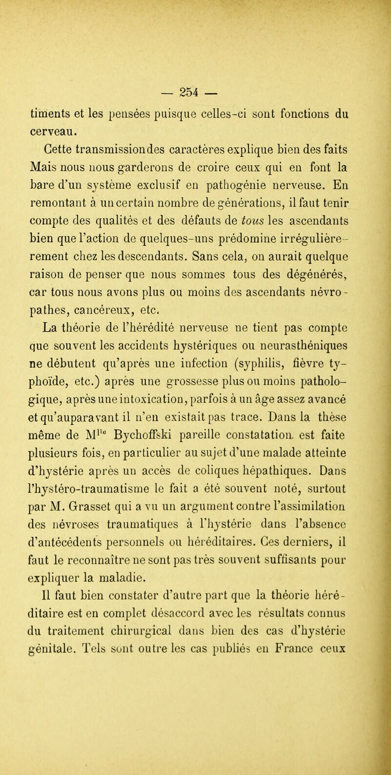 timents et les pensées puisque celles-ci sont fonctions du cerveau. Cette transmission des caractères explique bien des faits Mais nous nous garderons de croire ceux qui en font la bare d'un système exclusif en pathogénie nerveuse. En remontant à un certain nombre de générations, il faut tenir compte des qualités et des défauts de tous les ascendants bien que l'action de quelques-uns prédomine irrégulière rement chez les descendants. Sans cela, on aurait quelque raison de penser que nous sommes tous des dégénérés, car tous nous avons plus ou moins des ascendants névro- pathes, cancéreux, etc. La théorie de l'hérédité nerveuse ne tient pas compte que souvent les accidents hystériques ou neurasthéniques ne débutent qu'après une infection (syphilis, fièvre ty- phoïde, etc.) après une grossesse plus ou moins patholo- gique, après une intoxication, parfois à un âge assez avancé et qu'auparavant il n'en existait pas trace. Dans la thèse même de M^'^ BychotFski pareille constatation, est faite plusieurs fois, en particulier au sujet d'une malade atteinte d'hystérie après un accès de coliques hépathiques. Dans l'hystéro-traumatisrae le fait a été souvent noté, surtout par M. Grasset qui a vu un argument contre l'assimilation des névroses traumatiques à l'hystérie dans l'absence d'antécédents personnels ou héréditaires. Ces derniers, il faut le reconnaître ne sont pas très souvent suffisants pour expliquer la maladie. 11 faut bien constater d'autre part que la théorie héré- ditaire est en complet désaccord avec les résultats connus du traitement chirurgical dans bien des cas d'hystérie génitale. Tels sont outre les cas publiés en France ceux