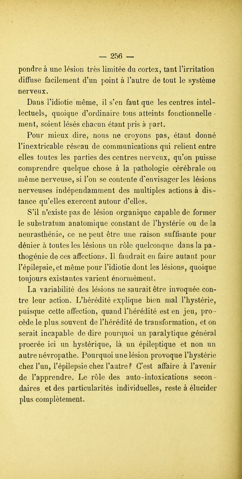 pondre à une lésion très limitée du cortex, tant l'irritation diffuse facilement d'un point à l'autre de tout le système nerveux. Dans l'idiotie même, il s'en faut que les centres intel- lectuels, quoique d'ordinaire tous atteints fonctionnelle - ment, soient lésés chacun étant pris à part. Pour mieux dire, nous ne croyons pas, étant donné l'inextricable réseau de communications qui relient entre elles toutes les parties des centres nerveux, qu'on puisse comprendre quelque chose à la pathologie cérébrale ou même nerveuse, si l'on se contente d'envisager les lésions nerveuses indépendamment des multiples actions à dis- tance qu'elles exercent autour d'elles. S'il n'existe pas de lésion organique capable de former le substratum anatomique constant de l'hystérie ou de la neurasthénie, ce ne peut être une raison suffisante pour dénier à toutes les lésions un rôle quelconque dans la pa- thogénie de ces affections. Il faudrait en faire autant pour répilepsie,et même pour l'idiotie dont les lésions, quoique toujours existantes varient énormément. La variabilité des lésions ne saurait être invoquée con- tre leur action. L'hérédité explique bien mal l'hystérie, puisque cette affection, quand l'hérédité est en jeu, pro- cède le plus souvent de l'hérédité de transformation, et on serait incapable de dire pourquoi un paralytique général procrée ici un hystérique, là un épileptique et non un autre névropathe. Pourquoi une lésion provoque l'hystérie chez l'un, l'épilepsie chez l'autre? C'est affaire à l'avenir de l'apprendre. Le rôle des auto-intoxications secon- daires et des particularités individuelles, reste à élucider plus complètement.