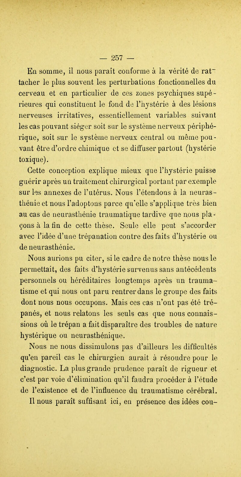 En somme, il nous paraît conforme à la vérité de rat~ tacher le plus souvent les perturbations fonctionnelles du cerveau et en particulier de ces zones psychiques supé- rieures qui constituent le fond de l'hjstérie à des lésions nerveuses irritatives, essentiellement variables suivant les cas pouvant siéger soit sur le système nerveux périphé- rique, soit sur le système nerveux central ou même pou- vant être d'ordre chimique et se diffuser partout (hystérie toxique). Cette conception explique mieux que l'hystérie puisse guérir après un traitement chirurgical portant par exemple sur les annexes de l'utérus. Nous l'étendons à la neuras- thénie et nous l'adoptons parce qu'elle s'applique très bien au cas de neurasthénie traumalique tardive que nous pla- çons à la fin de cette thèse. Seule elle peut s'accorder avec l'idée d'une trépanation contre des faits d'hystérie ou de neurasthénie. Nous aurions pu citer, si le cadre de notre thèse nous le permettait, des faits d'hystérie survenus sans antécédents personnels ou héréditaires longtemps après un trauma- tisme et qui nous ont paru rentrer dans le groupe des faits dont nous nous occupons. Mais ces cas n'ont pas été tré- panés, et nous relatons les seuls cas que nous connais- sions où le trépan a fait disparaître des troubles de nature hystérique ou neurasthénique. Nous ne nous dissimulons pas d'ailleurs les difficultés qu'en pareil cas le chirurgien aurait à résoudre pour le diagnostic. La plus grande prudence paraît de rigueur et c'est par voie d'élimination qu'il faudra procéder à l'étude de l'existence et de l'influence du traumatisme cérébral. Il nous paraît suffisant ici, en présence des idées cou-