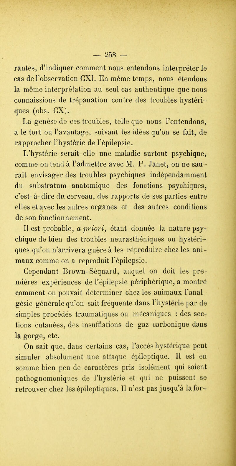 rantes, d'indiquer comment nous entendons interpréter le cas de l'observation CXI. En même temps, nous étendons la même interprétation au seul cas authentique que nous connaissions de trépanation contre des troubles hystéri- ques (obs. GX). La genèse de ces troubles, telle que nous l'entendons, a le tort ou l'avantage, suivant les idées qu'on se fait, de rapprocher l'hystérie de l'épilepsie. L'hystérie serait elle une maladie surtout psychique, comme on tend à l'admettre avec M. P. Janet, on ne sau - rait envisager des troubles psychiques indépendamment du substratum anatomique des fonctions psychiques, c'est-à-dire du cerveau, des rapports de ses parties entre elles et avec les autres organes et des autres conditions de son fonctionnement. Il est probable, a pnori, étant donnée la nature psy- chique de bien des troubles neurasthéniques ou hystéri- ques qu'on n'arrivera guère à les réproduire chez les ani- maux comme on a reproduit l'épilepsie. Cependant Brown-Séquard, auquel on doit les pre- mières expériences de l'épilepsie périphérique, a montré comment on pouvait déterminer chez les animaux l'anal - gésie générale qu'on sait fréquente dans l'hystérie par de simples procédés traumatiques ou mécaniques : des sec- tions cutanées, des insufflations de gaz carbonique dans la gorge, etc. On sait que, dans certains cas, l'accès hystérique peut simuler absolument une attaque épileptique. Il est en somme bien peu de caractères pris isolément qui soient pathognomoniques de l'hystérie et qui ne puissent se retrouver chez lesépileptiques. Il n'est pas jusqu'à la for-