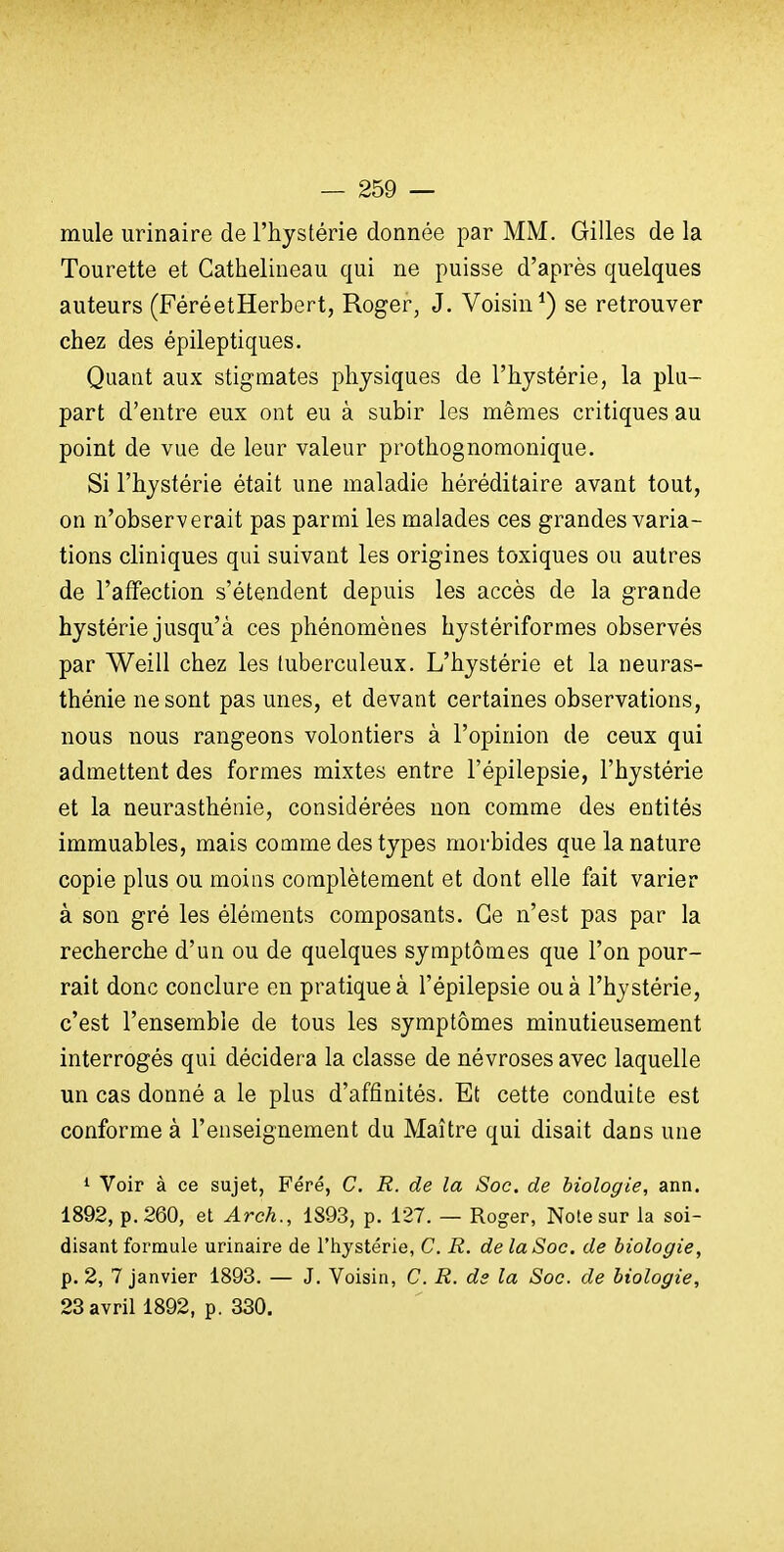 mule urinaire de l'hystérie donnée par MM. Gilles de la Tourette et Cathelineau qui ne puisse d'après quelques auteurs (FéréetHerbert, Roger, J. Voisin*) se retrouver chez des épileptiques. Quant aux stigmates physiques de l'hystérie, la plu- part d'entre eux ont eu à subir les mêmes critiques au point de vue de leur valeur prothognomonique. Si l'hystérie était une maladie héréditaire avant tout, on n'observerait pas parmi les malades ces grandes varia- tions cliniques qui suivant les origines toxiques ou autres de l'affection s'étendent depuis les accès de la grande hystérie jusqu'à ces phénomènes hystériformes observés par Weill chez les tuberculeux. L'hystérie et la neuras- thénie ne sont pas unes, et devant certaines observations, nous nous rangeons volontiers à l'opinion de ceux qui admettent des formes mixtes entre l'épilepsie, l'hystérie et la neurasthénie, considérées non comme des entités immuables, mais comme des types morbides que la nature copie plus ou moins complètement et dont elle fait varier à son gré les éléments composants. Ce n'est pas par la recherche d'un ou de quelques symptômes que l'on pour- rait donc conclure en pratique à l'épilepsie ou à l'hystérie, c'est l'ensemble de tous les symptômes minutieusement interrogés qui décidera la classe de névroses avec laquelle un cas donné a le plus d'affinités. Et cette conduite est conforme à l'enseignement du Maître qui disait dans une * Voir à ce sujet, Féré, C. R. de la Soc. de biologie, ann. 1892, p. 260, et Arch., 1893, p. 127. — Roger, Note sur la soi- disant formule urinaire de l'hystérie, C. R. de la Soc. de biologie, p. 2, 7 janvier 1893. — J. Voisin, C. R. ds la Soc. de biologie, 23 avril 1892, p. 330.