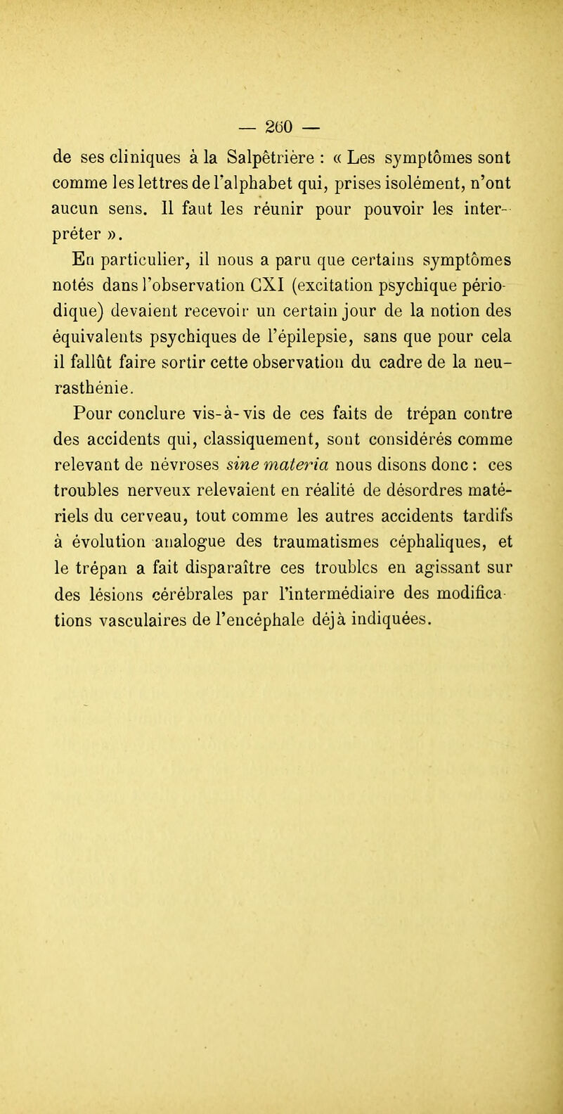 — 200 — de ses cliniques à la Salpêtrière : « Les symptômes sont comme les lettres de Talphabet qui, prises isolément, n'ont aucun sens. 11 faut les réunir pour pouvoir les inter- préter ». En particulier, il nous a paru que certains symptômes notés dans l'observation CXI (excitation psychique pério- dique) devaient recevoir un certain jour de la notion des équivalents psychiques de l'épilepsie, sans que pour cela il faillit faire sortir cette observation du cadre de la neu- rasthénie. Pour conclure vis-à-vis de ces faits de trépan contre des accidents qui, classiquement, sont considérés comme relevant de névroses sine materia nous disons donc : ces troubles nerveux relevaient en réalité de désordres maté- riels du cerveau, tout comme les autres accidents tardifs à évolution analogue des traumatismes céphaliques, et le trépan a fait disparaître ces troubles en agissant sur des lésions cérébrales par l'intermédiaire des modifîca tiens vasculaires de l'encéphale déjà indiquées.