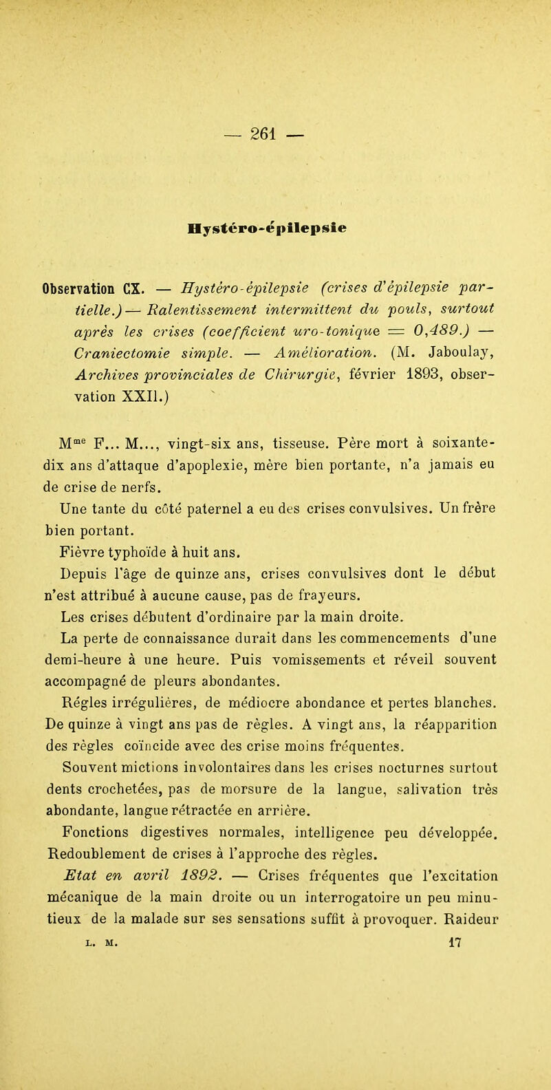 Hysfcro'épilepsie Observation CX. — nystéro-épilepsie (crises d'épilepsie par- tielle.)— Ralentissement intermittent du pouls, surtout après les crises (coefficient uro-tonique = 0,489.) — Craniectomie simple. — Amélioration. (M. Jaboulay, Archives provinciales de Chirurgie., février 1893, obser- vation XXII.) M^ F... M..., vingt-six ans, tisseuse. Père mort à soixante- dix ans d'attaque d'apoplexie, mère bien portante, n'a jamais eu de crise de nerfs. Une tante du côté paternel a eu des crises convulsives. Un frère bien portant. Fièvre tjphoïde à huit ans. Depuis l'âge de quinze ans, crises convulsives dont le début n'est attribué à aucune cause, pas de frayeurs. Les crises débutent d'ordinaire par la main droite. La perte de connaissance durait dans les commencements d'une demi-heure à une heure. Puis vomissements et réveil souvent accompagné de pleurs abondantes. Régies irrégulières, de médiocre abondance et pertes blanches. De quinze à vingt ans pas de règles. A vingt ans, la réapparition des règles coïncide avec des crise moins fréquentes. Souvent mictions involontaires dans les crises nocturnes surtout dents crochetées, pas de morsure de la langue, salivation très abondante, langue rétractée en arrière. Fonctions digestives normales, intelligence peu développée. Redoublement de crises à l'approche des règles. Etat en avril 1892. — Grises fréquentes que l'excitation mécanique de la main droite ou un interrogatoire un peu minu- tieux de la malade sur ses sensations suffit à provoquer. Raideur L. M. 17