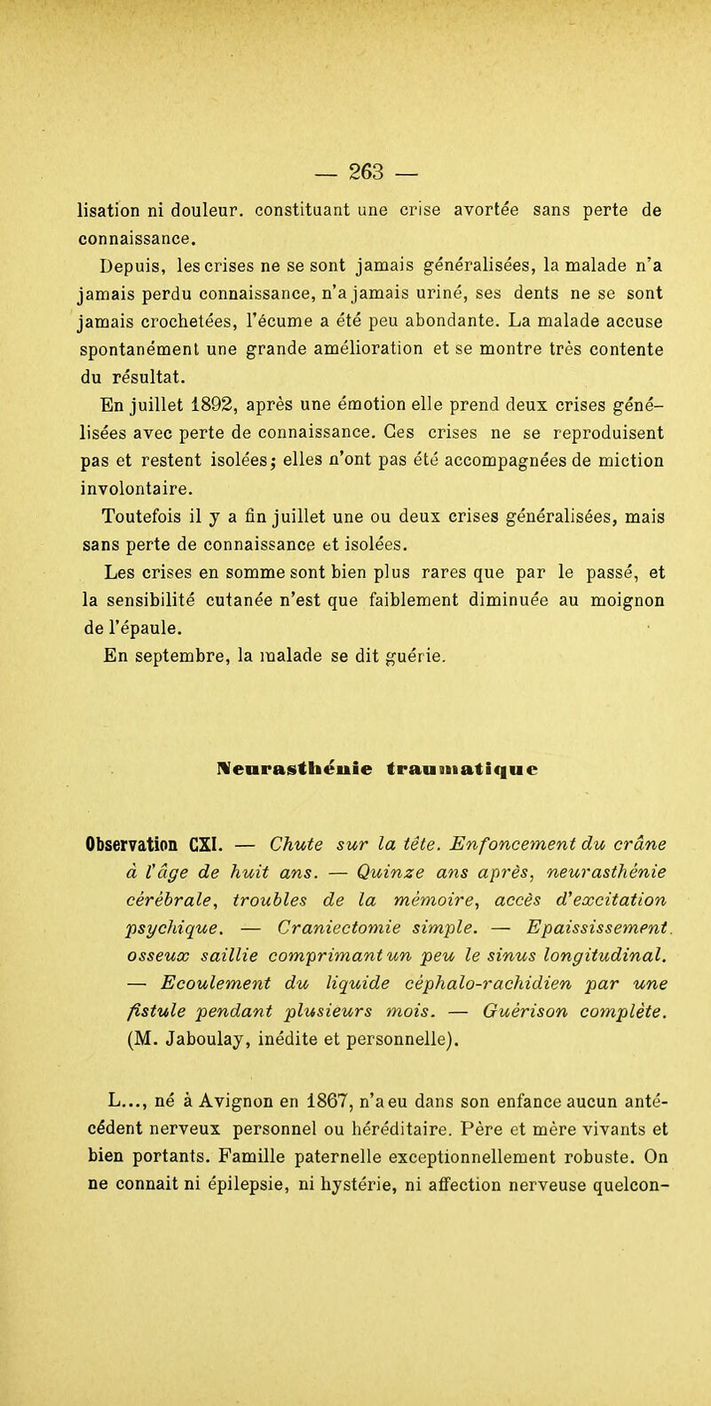 lisation ni douleur, constituant une crise avortée sans perte de connaissance. Depuis, les crises ne se sont jamais généralisées, la malade n'a jamais perdu connaissance, n'a jamais uriné, ses dents ne se sont jamais crochetées, l'écume a été peu abondante. La malade accuse spontanément une grande amélioration et se montre très contente du résultat. En juillet 1892, après une émotion elle prend deux crises géné- lisées avec perte de connaissance. Ces crises ne se reproduisent pas et restent isolées j elles n'ont pas été accompagnées de miction involontaire. Toutefois il y a fin juillet une ou deux crises généralisées, mais sans perte de connaissance et isolées. Les crises en somme sont bien plus rares que par le passé, et la sensibilité cutanée n'est que faiblement diminuée au moignon de l'épaule. En septembre, la malade se dit guérie. Menrasthéuie trauiiiatique Observation CXL — Chute sur la tête. Enfoncement du crâne à tâge de huit ans. — Quinze ans après, neurasthénie cérébrale, troubles de la mémoire, accès d'excitation psychique. — Craniectomie simple. — Epaississement. osseuœ saillie comprimant un peu le sinus longitudinal. — Ecoulement du liquide céphalo-rachidien par une fistule pendant plusieurs mois. — Ouérison complète, (M. Jaboulay, inédite et personnelle). L..., né à Avignon en 1867, n'a eu dans son enfance aucun anté- cédent nerveux personnel ou héréditaire. Père et mère vivants et bien portants. Famille paternelle exceptionnellement robuste. On ne connaît ni épilepsie, ni hystérie, ni aflFection nerveuse quelcon-